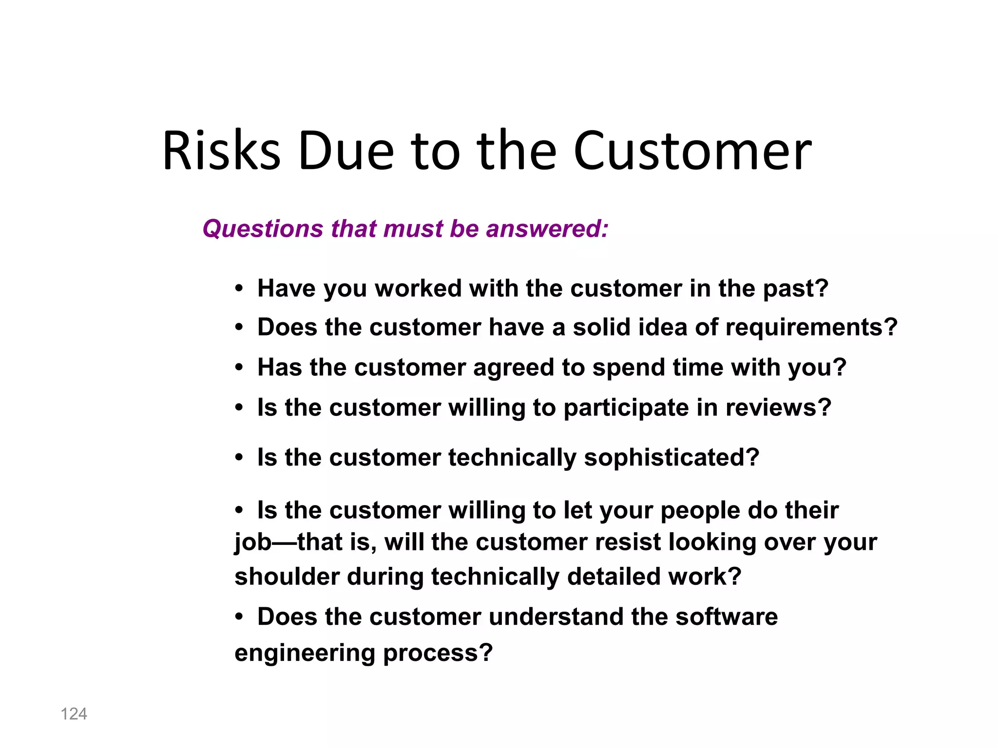 124
Risks Due to the Customer
• Have you worked with the customer in the past?
• Does the customer have a solid idea of requirements?
• Has the customer agreed to spend time with you?
• Is the customer willing to participate in reviews?
• Is the customer technically sophisticated?
• Is the customer willing to let your people do their
job—that is, will the customer resist looking over your
shoulder during technically detailed work?
• Does the customer understand the software
engineering process?
Questions that must be answered:
 