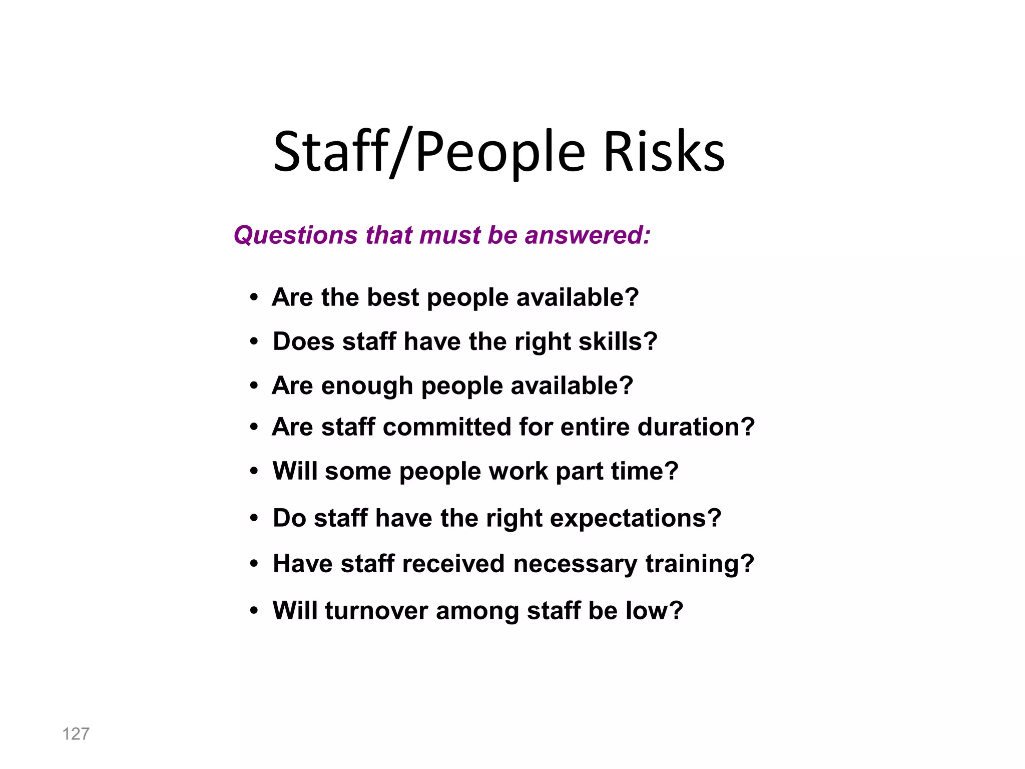 127
Staff/People Risks
• Are the best people available?
• Does staff have the right skills?
• Are enough people available?
• Are staff committed for entire duration?
• Will some people work part time?
• Do staff have the right expectations?
• Have staff received necessary training?
• Will turnover among staff be low?
Questions that must be answered:
 