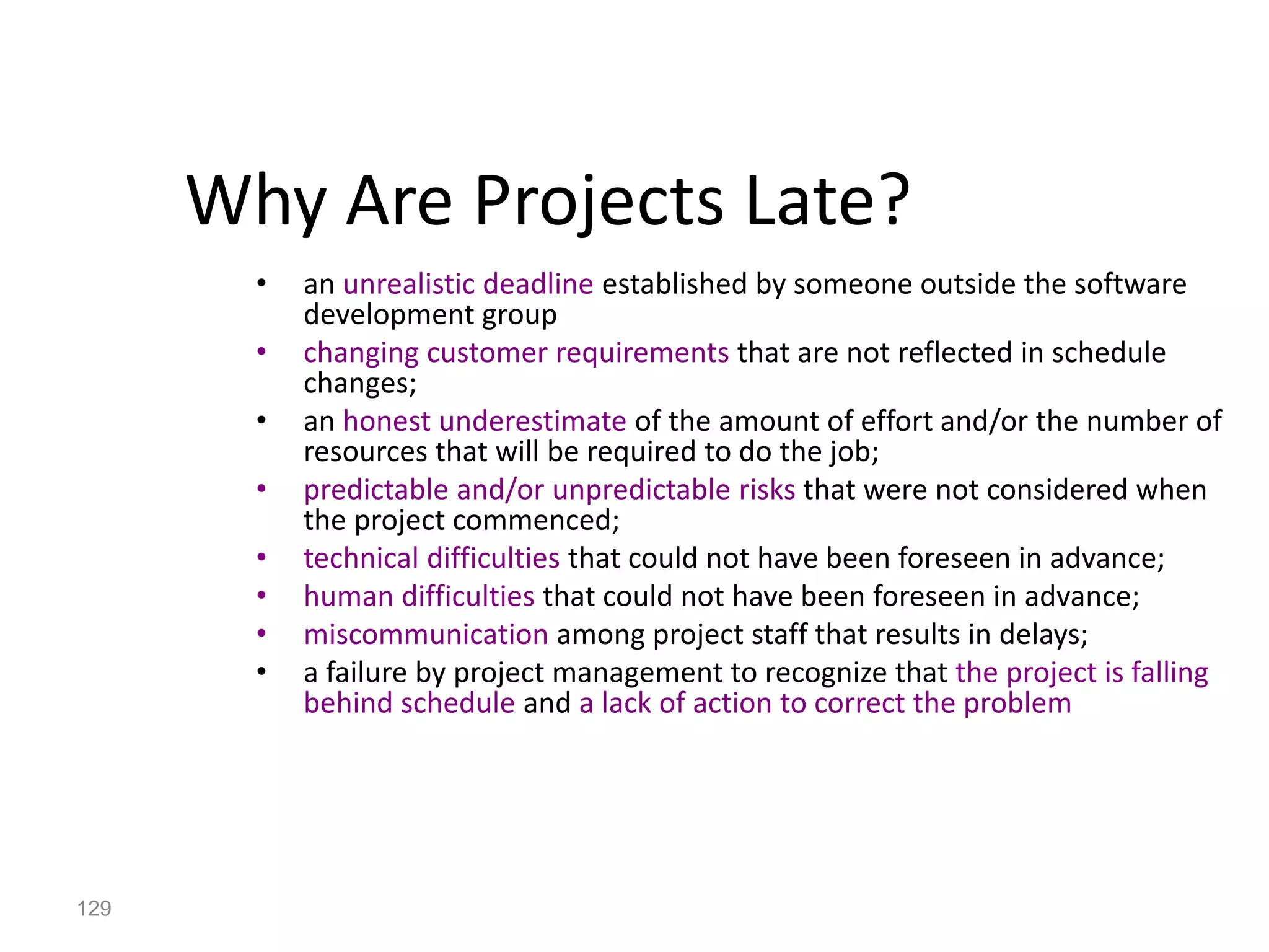 129
Why Are Projects Late?
• an unrealistic deadline established by someone outside the software
development group
• changing customer requirements that are not reflected in schedule
changes;
• an honest underestimate of the amount of effort and/or the number of
resources that will be required to do the job;
• predictable and/or unpredictable risks that were not considered when
the project commenced;
• technical difficulties that could not have been foreseen in advance;
• human difficulties that could not have been foreseen in advance;
• miscommunication among project staff that results in delays;
• a failure by project management to recognize that the project is falling
behind schedule and a lack of action to correct the problem
 
