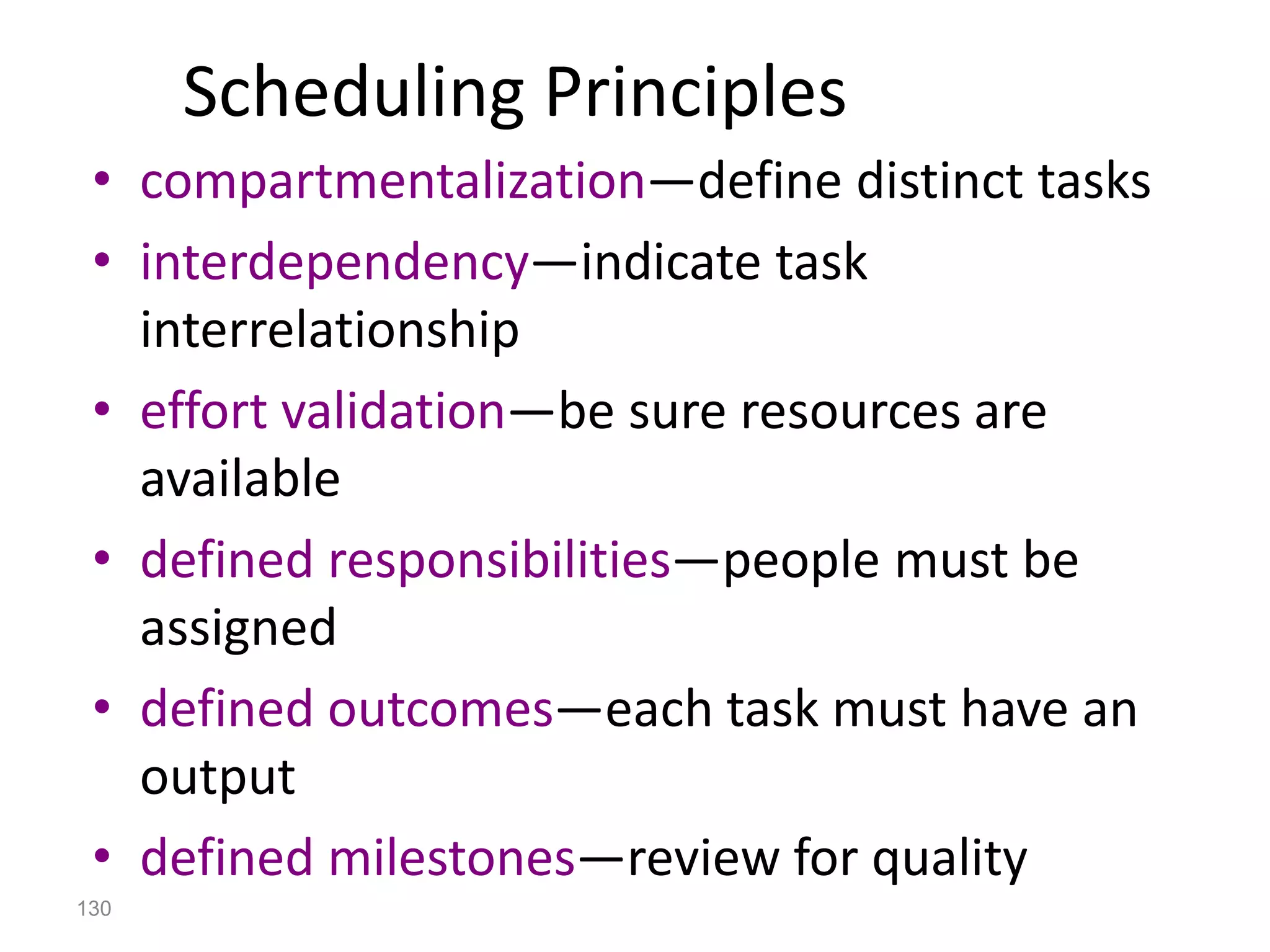 130
Scheduling Principles
• compartmentalization—define distinct tasks
• interdependency—indicate task
interrelationship
• effort validation—be sure resources are
available
• defined responsibilities—people must be
assigned
• defined outcomes—each task must have an
output
• defined milestones—review for quality
 