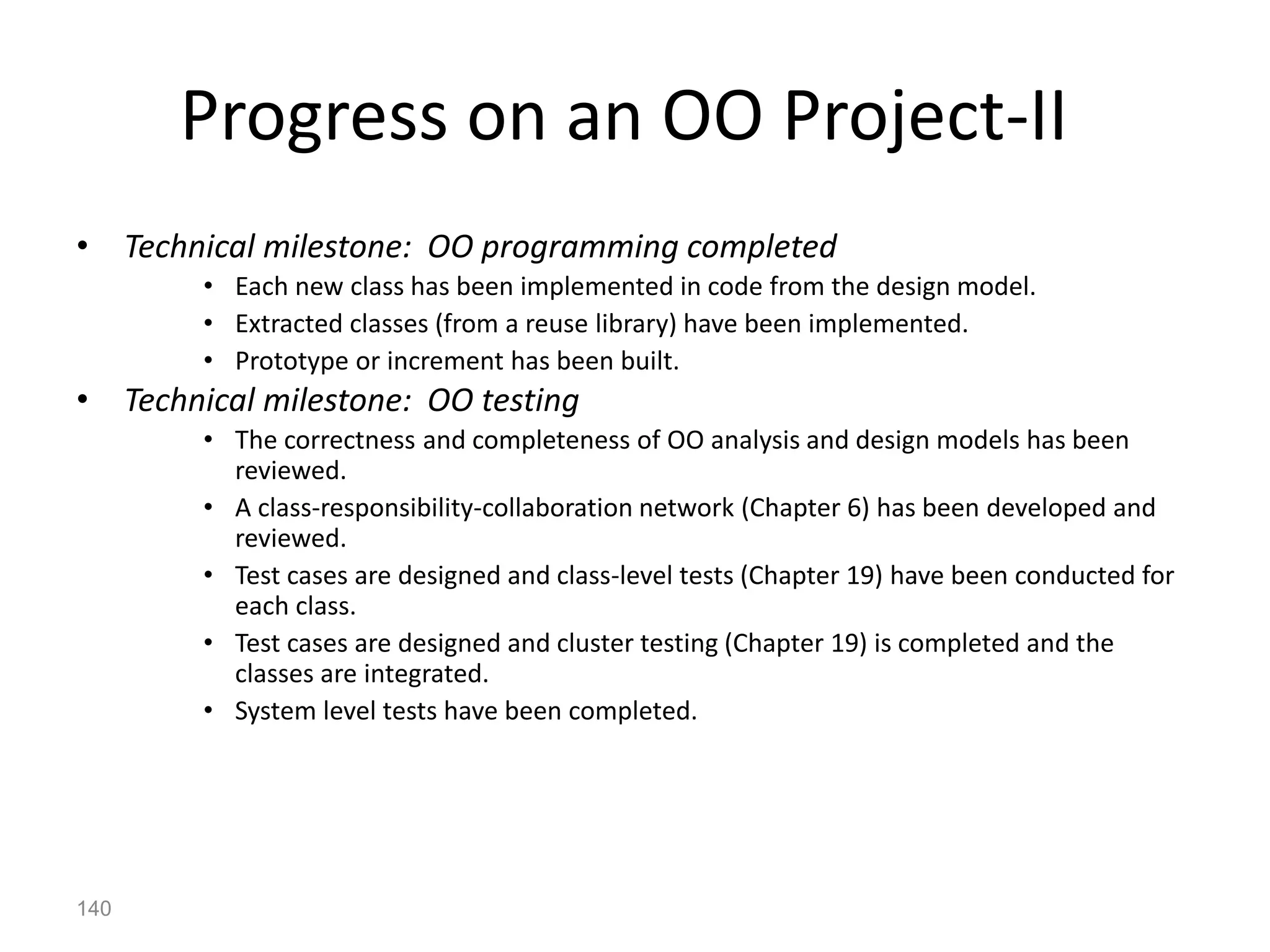 140
Progress on an OO Project-II
• Technical milestone: OO programming completed
• Each new class has been implemented in code from the design model.
• Extracted classes (from a reuse library) have been implemented.
• Prototype or increment has been built.
• Technical milestone: OO testing
• The correctness and completeness of OO analysis and design models has been
reviewed.
• A class-responsibility-collaboration network (Chapter 6) has been developed and
reviewed.
• Test cases are designed and class-level tests (Chapter 19) have been conducted for
each class.
• Test cases are designed and cluster testing (Chapter 19) is completed and the
classes are integrated.
• System level tests have been completed.
 