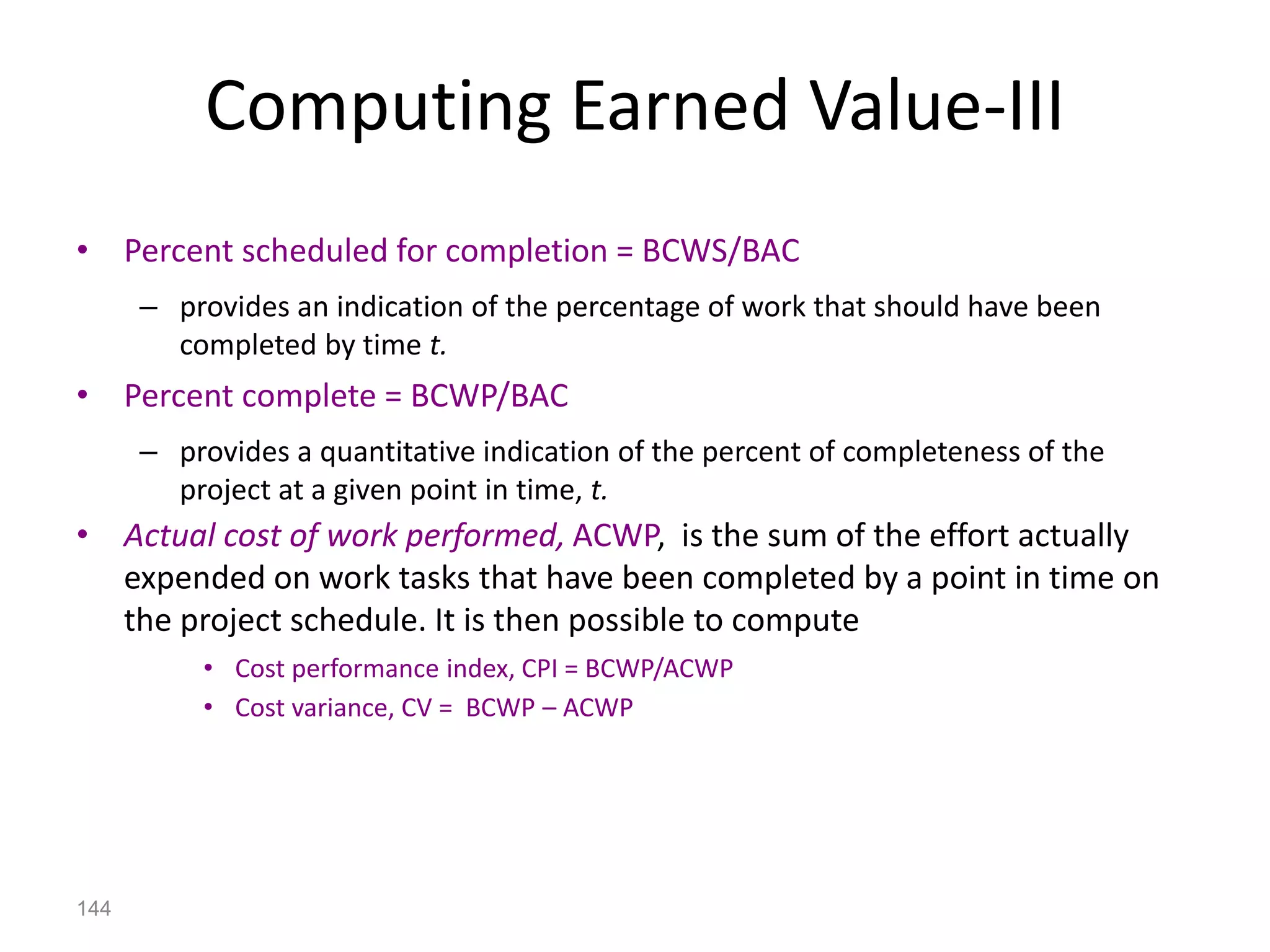 144
Computing Earned Value-III
• Percent scheduled for completion = BCWS/BAC
– provides an indication of the percentage of work that should have been
completed by time t.
• Percent complete = BCWP/BAC
– provides a quantitative indication of the percent of completeness of the
project at a given point in time, t.
• Actual cost of work performed, ACWP, is the sum of the effort actually
expended on work tasks that have been completed by a point in time on
the project schedule. It is then possible to compute
• Cost performance index, CPI = BCWP/ACWP
• Cost variance, CV = BCWP – ACWP
 