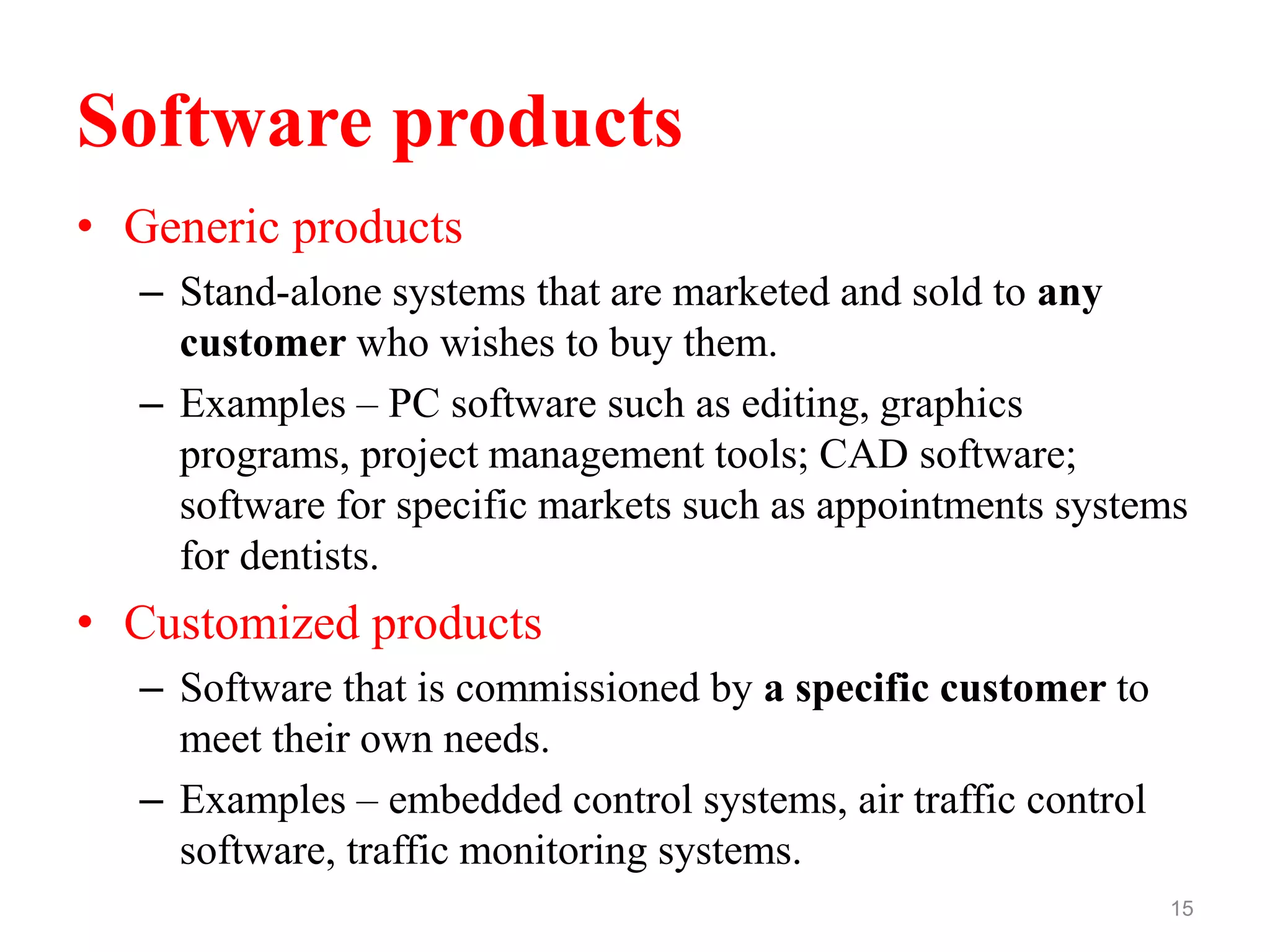 Software products
• Generic products
– Stand-alone systems that are marketed and sold to any
customer who wishes to buy them.
– Examples – PC software such as editing, graphics
programs, project management tools; CAD software;
software for specific markets such as appointments systems
for dentists.
• Customized products
– Software that is commissioned by a specific customer to
meet their own needs.
– Examples – embedded control systems, air traffic control
software, traffic monitoring systems.
15
 