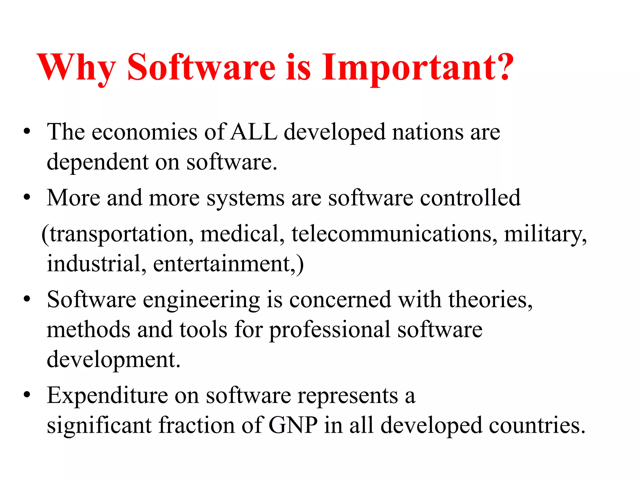 Why Software is Important?
• The economies of ALL developed nations are
dependent on software.
• More and more systems are software controlled
(transportation, medical, telecommunications, military,
industrial, entertainment,)
• Software engineering is concerned with theories,
methods and tools for professional software
development.
• Expenditure on software represents a
significant fraction of GNP in all developed countries.
 