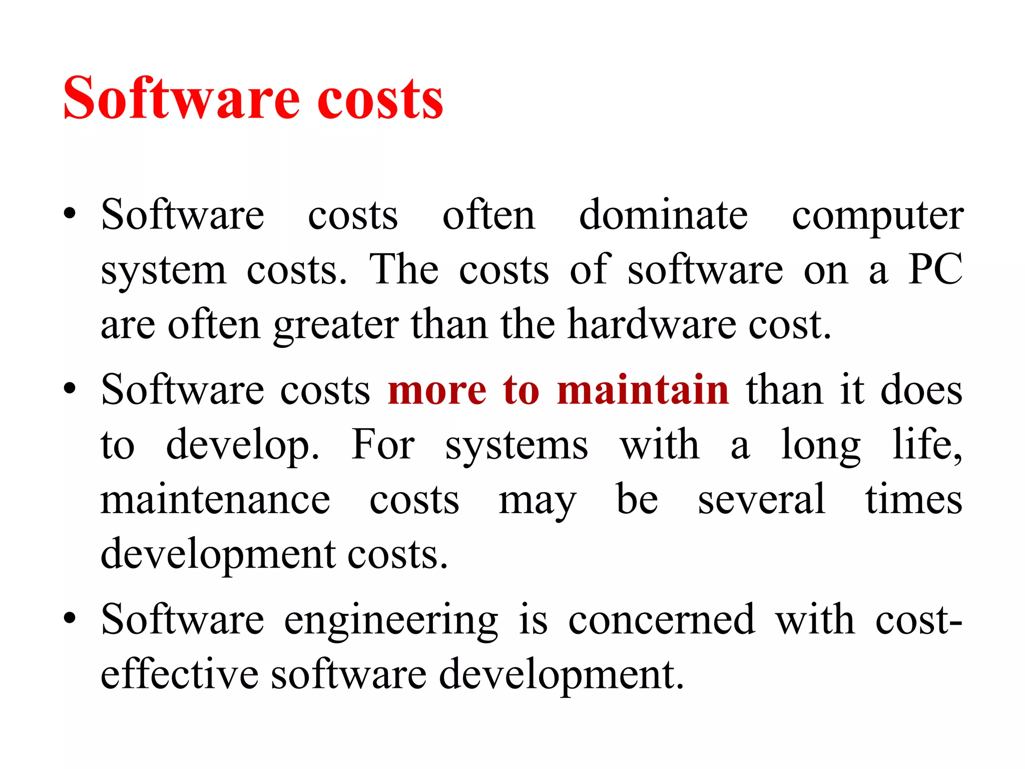 Software costs
• Software costs often dominate computer
system costs. The costs of software on a PC
are often greater than the hardware cost.
• Software costs more to maintain than it does
to develop. For systems with a long life,
maintenance costs may be several times
development costs.
• Software engineering is concerned with cost-
effective software development.
 