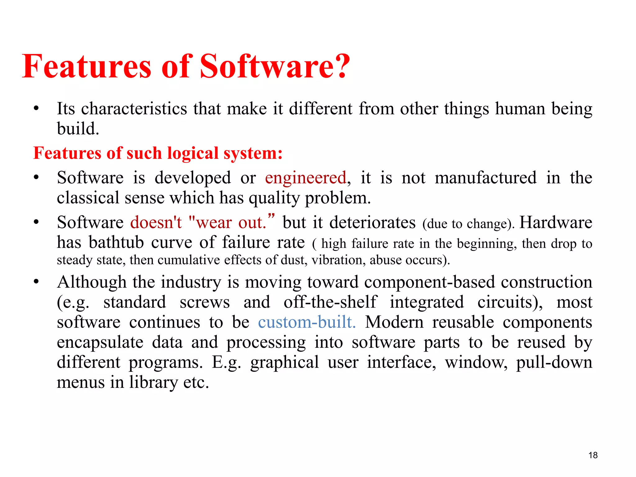 Features of Software?
• Its characteristics that make it different from other things human being
build.
Features of such logical system:
• Software is developed or engineered, it is not manufactured in the
classical sense which has quality problem.
• Software doesn't "wear out.” but it deteriorates (due to change). Hardware
has bathtub curve of failure rate ( high failure rate in the beginning, then drop to
steady state, then cumulative effects of dust, vibration, abuse occurs).
• Although the industry is moving toward component-based construction
(e.g. standard screws and off-the-shelf integrated circuits), most
software continues to be custom-built. Modern reusable components
encapsulate data and processing into software parts to be reused by
different programs. E.g. graphical user interface, window, pull-down
menus in library etc.
18
 