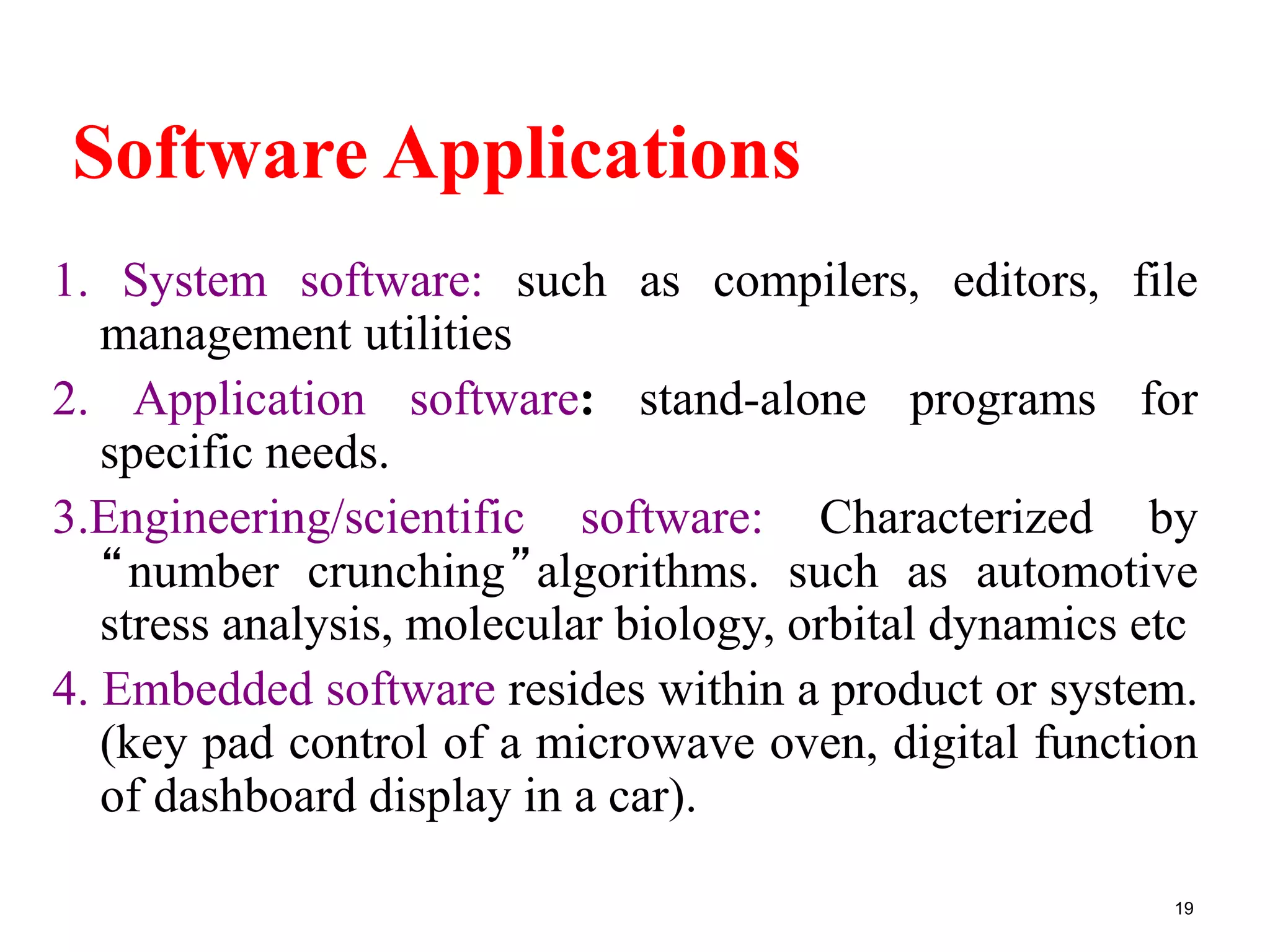 Software Applications
1. System software: such as compilers, editors, file
management utilities
2. Application software: stand-alone programs for
specific needs.
3.Engineering/scientific software: Characterized by
“number crunching”algorithms. such as automotive
stress analysis, molecular biology, orbital dynamics etc
4. Embedded software resides within a product or system.
(key pad control of a microwave oven, digital function
of dashboard display in a car).
19
 