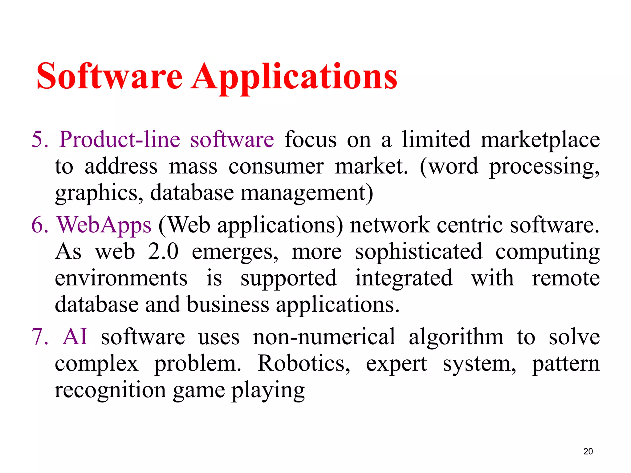 Software Applications
5. Product-line software focus on a limited marketplace
to address mass consumer market. (word processing,
graphics, database management)
6. WebApps (Web applications) network centric software.
As web 2.0 emerges, more sophisticated computing
environments is supported integrated with remote
database and business applications.
7. AI software uses non-numerical algorithm to solve
complex problem. Robotics, expert system, pattern
recognition game playing
20
 