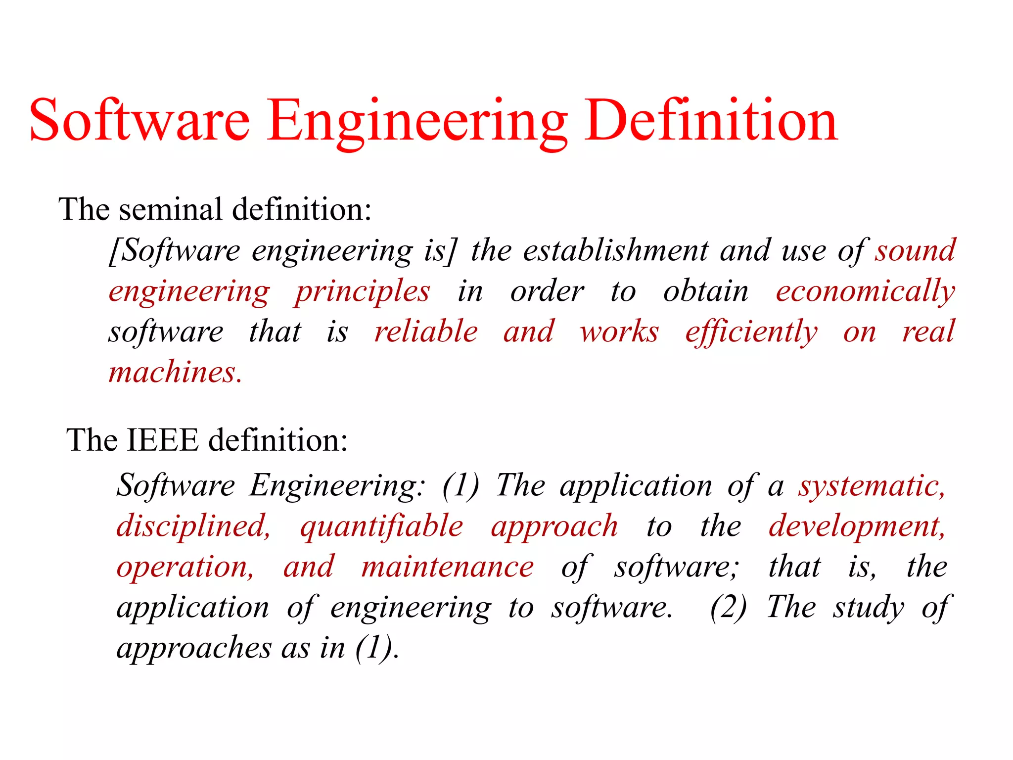The IEEE definition:
Software Engineering: (1) The application of a systematic,
disciplined, quantifiable approach to the development,
operation, and maintenance of software; that is, the
application of engineering to software. (2) The study of
approaches as in (1).
The seminal definition:
[Software engineering is] the establishment and use of sound
engineering principles in order to obtain economically
software that is reliable and works efficiently on real
machines.
Software Engineering Definition
 