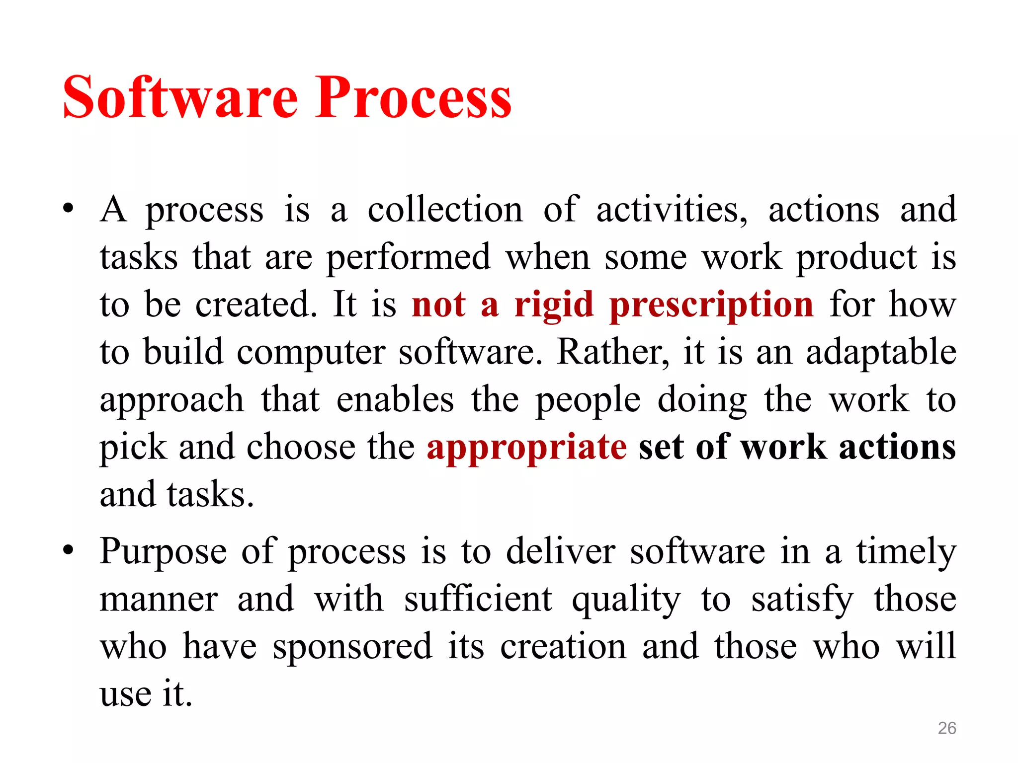 Software Process
• A process is a collection of activities, actions and
tasks that are performed when some work product is
to be created. It is not a rigid prescription for how
to build computer software. Rather, it is an adaptable
approach that enables the people doing the work to
pick and choose the appropriate set of work actions
and tasks.
• Purpose of process is to deliver software in a timely
manner and with sufficient quality to satisfy those
who have sponsored its creation and those who will
use it.
26
 