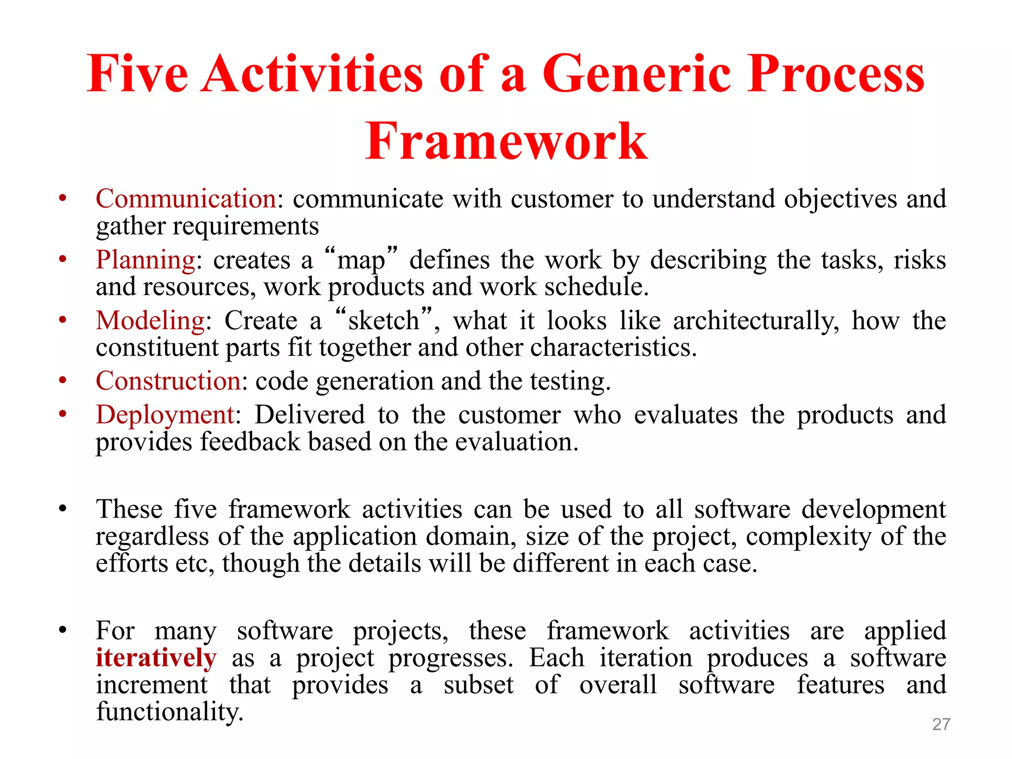 Five Activities of a Generic Process
Framework
• Communication: communicate with customer to understand objectives and
gather requirements
• Planning: creates a “map” defines the work by describing the tasks, risks
and resources, work products and work schedule.
• Modeling: Create a “sketch”, what it looks like architecturally, how the
constituent parts fit together and other characteristics.
• Construction: code generation and the testing.
• Deployment: Delivered to the customer who evaluates the products and
provides feedback based on the evaluation.
• These five framework activities can be used to all software development
regardless of the application domain, size of the project, complexity of the
efforts etc, though the details will be different in each case.
• For many software projects, these framework activities are applied
iteratively as a project progresses. Each iteration produces a software
increment that provides a subset of overall software features and
functionality. 27
 