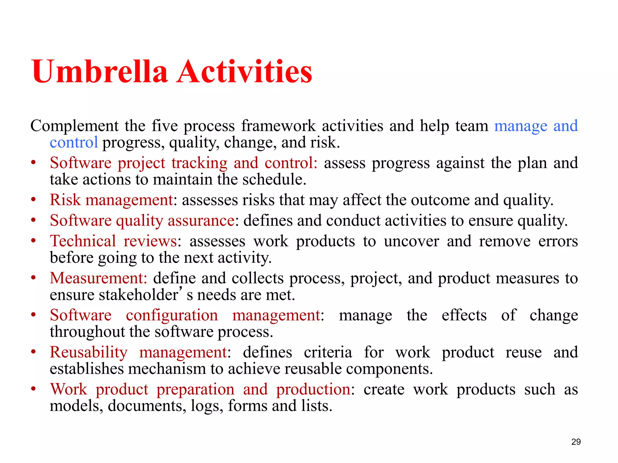 Umbrella Activities
Complement the five process framework activities and help team manage and
control progress, quality, change, and risk.
• Software project tracking and control: assess progress against the plan and
take actions to maintain the schedule.
• Risk management: assesses risks that may affect the outcome and quality.
• Software quality assurance: defines and conduct activities to ensure quality.
• Technical reviews: assesses work products to uncover and remove errors
before going to the next activity.
• Measurement: define and collects process, project, and product measures to
ensure stakeholder’s needs are met.
• Software configuration management: manage the effects of change
throughout the software process.
• Reusability management: defines criteria for work product reuse and
establishes mechanism to achieve reusable components.
• Work product preparation and production: create work products such as
models, documents, logs, forms and lists.
29
 