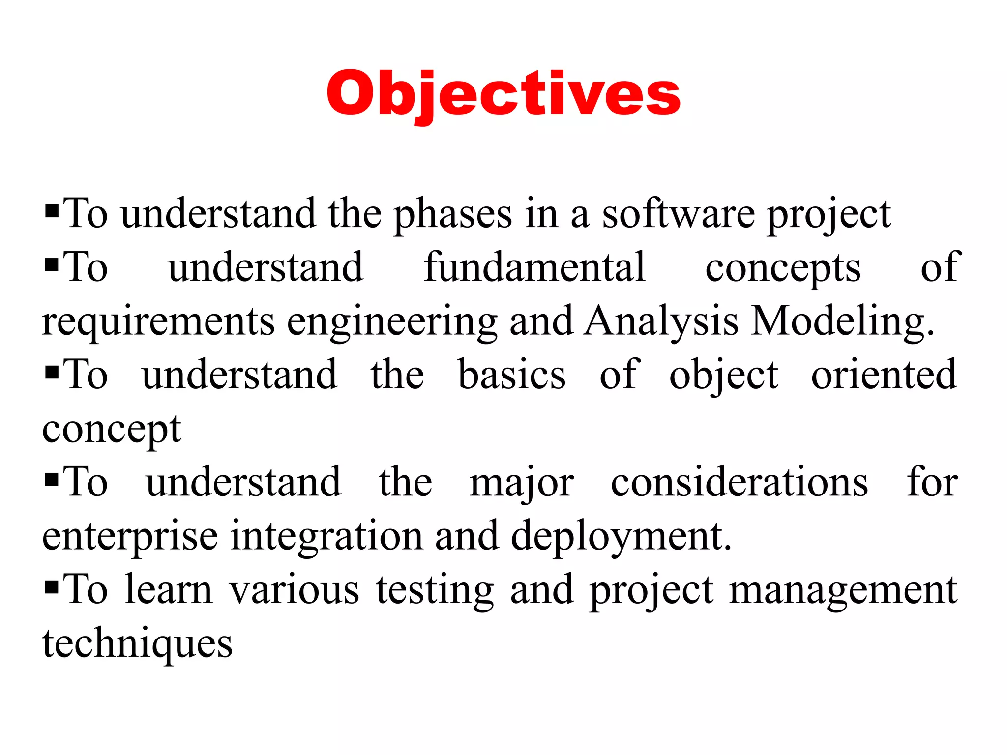 Objectives
To understand the phases in a software project
To understand fundamental concepts of
requirements engineering and Analysis Modeling.
To understand the basics of object oriented
concept
To understand the major considerations for
enterprise integration and deployment.
To learn various testing and project management
techniques
 