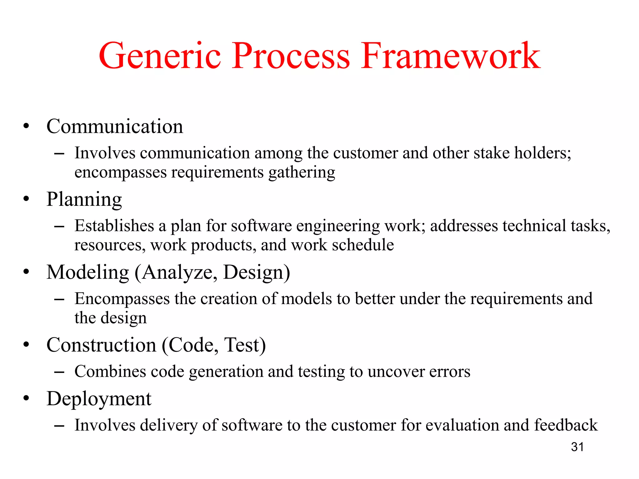 31
Generic Process Framework
• Communication
– Involves communication among the customer and other stake holders;
encompasses requirements gathering
• Planning
– Establishes a plan for software engineering work; addresses technical tasks,
resources, work products, and work schedule
• Modeling (Analyze, Design)
– Encompasses the creation of models to better under the requirements and
the design
• Construction (Code, Test)
– Combines code generation and testing to uncover errors
• Deployment
– Involves delivery of software to the customer for evaluation and feedback
 