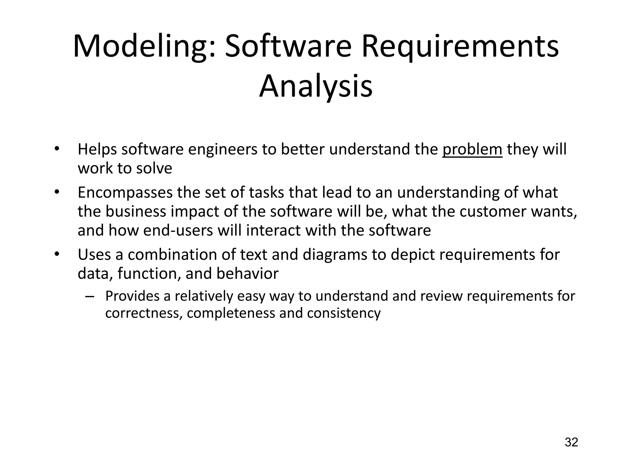 32
Modeling: Software Requirements
Analysis
• Helps software engineers to better understand the problem they will
work to solve
• Encompasses the set of tasks that lead to an understanding of what
the business impact of the software will be, what the customer wants,
and how end-users will interact with the software
• Uses a combination of text and diagrams to depict requirements for
data, function, and behavior
– Provides a relatively easy way to understand and review requirements for
correctness, completeness and consistency
 