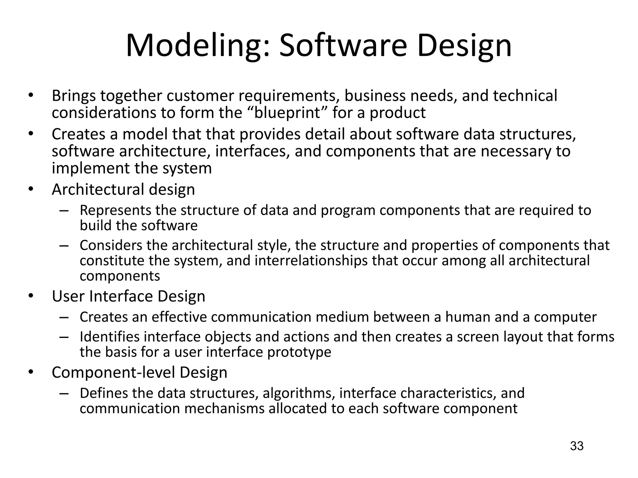 33
Modeling: Software Design
• Brings together customer requirements, business needs, and technical
considerations to form the “blueprint” for a product
• Creates a model that that provides detail about software data structures,
software architecture, interfaces, and components that are necessary to
implement the system
• Architectural design
– Represents the structure of data and program components that are required to
build the software
– Considers the architectural style, the structure and properties of components that
constitute the system, and interrelationships that occur among all architectural
components
• User Interface Design
– Creates an effective communication medium between a human and a computer
– Identifies interface objects and actions and then creates a screen layout that forms
the basis for a user interface prototype
• Component-level Design
– Defines the data structures, algorithms, interface characteristics, and
communication mechanisms allocated to each software component
 