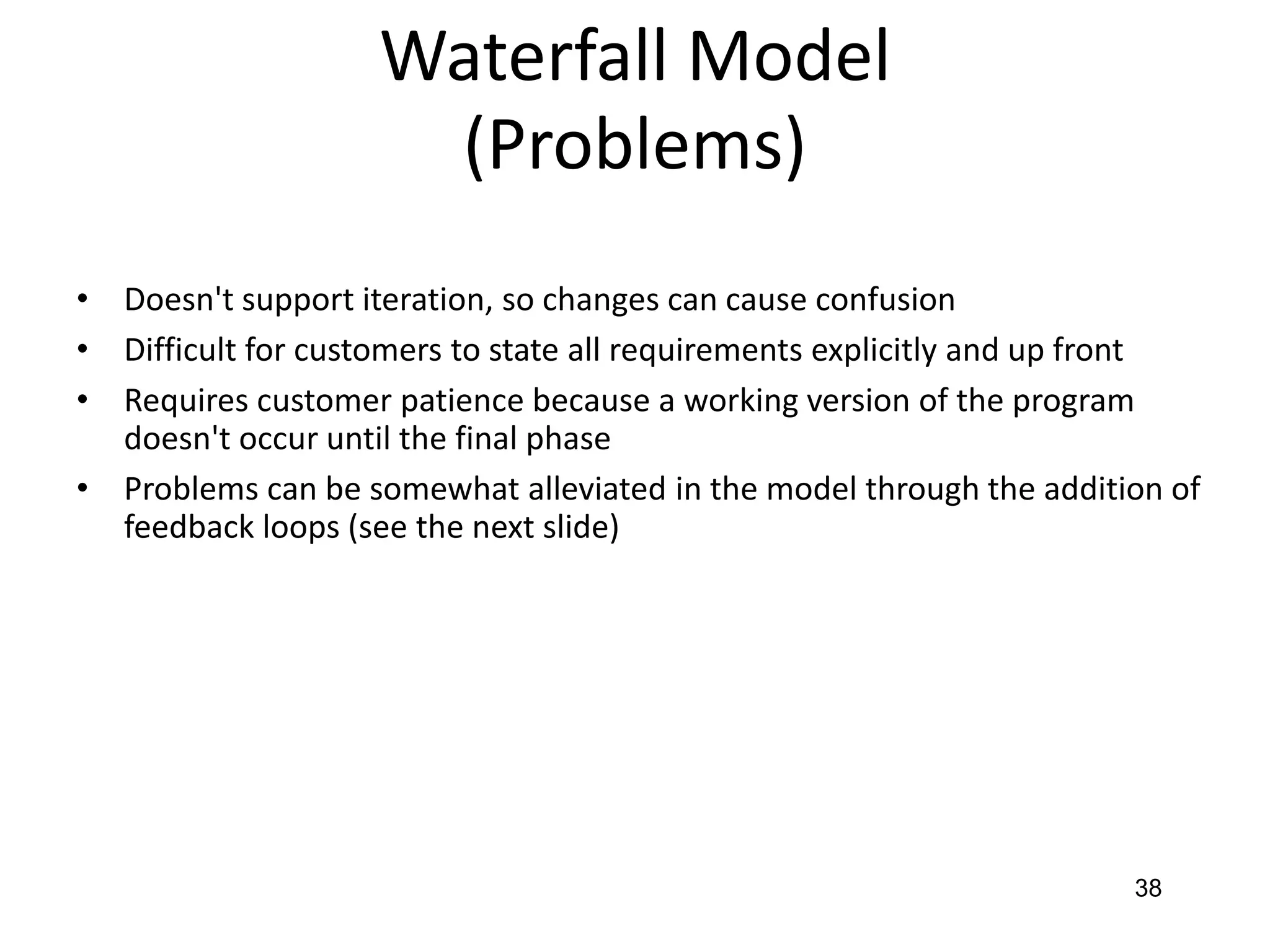 38
Waterfall Model
(Problems)
• Doesn't support iteration, so changes can cause confusion
• Difficult for customers to state all requirements explicitly and up front
• Requires customer patience because a working version of the program
doesn't occur until the final phase
• Problems can be somewhat alleviated in the model through the addition of
feedback loops (see the next slide)
 