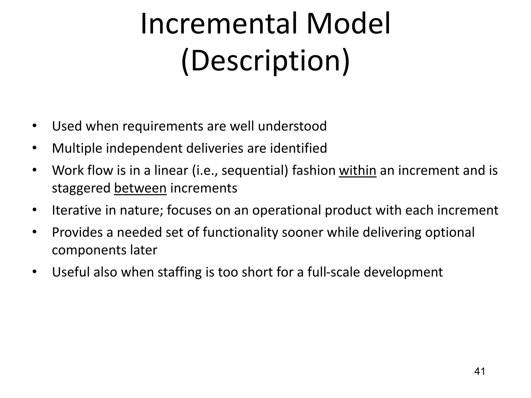 41
Incremental Model
(Description)
• Used when requirements are well understood
• Multiple independent deliveries are identified
• Work flow is in a linear (i.e., sequential) fashion within an increment and is
staggered between increments
• Iterative in nature; focuses on an operational product with each increment
• Provides a needed set of functionality sooner while delivering optional
components later
• Useful also when staffing is too short for a full-scale development
 