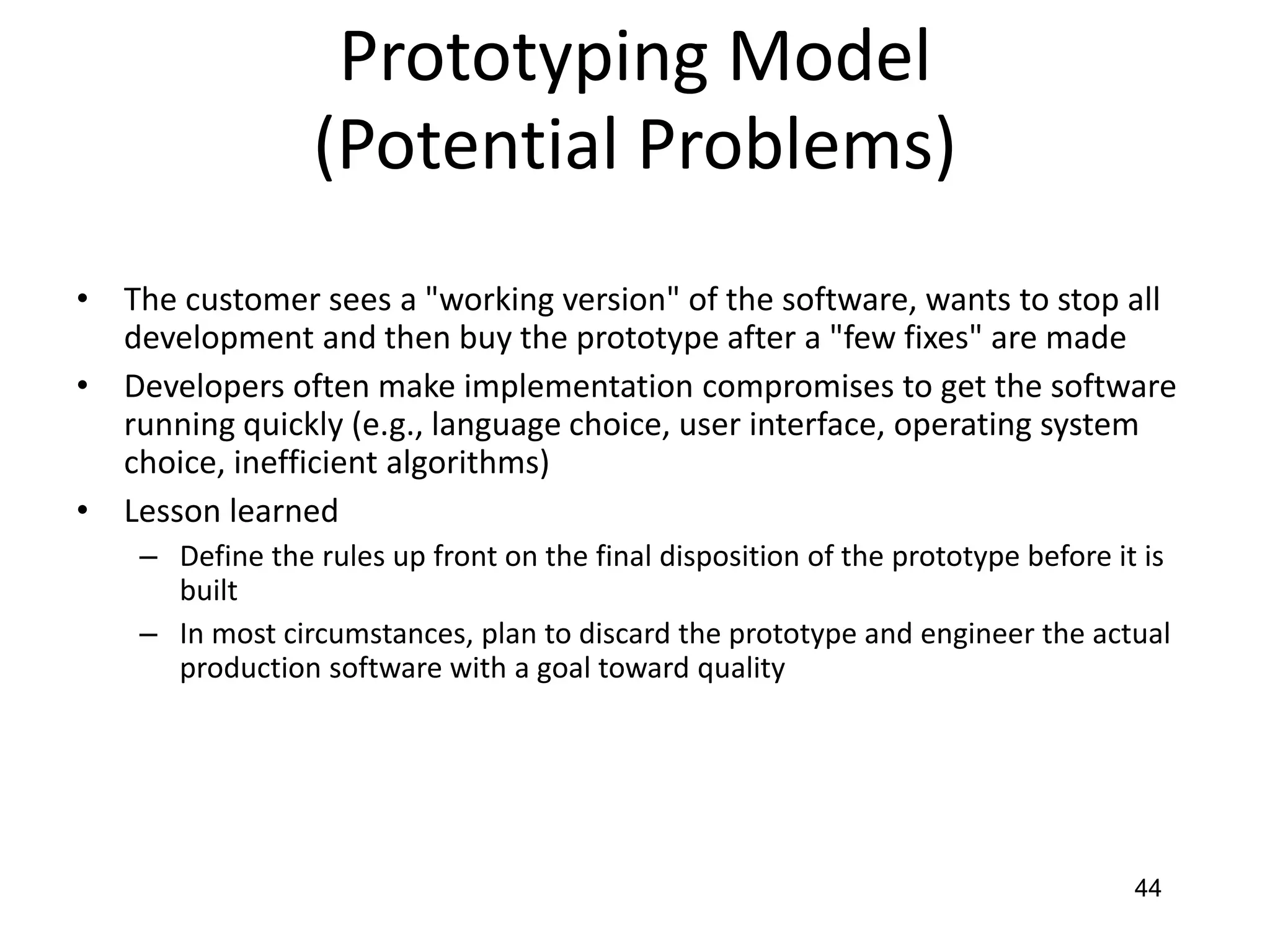 44
Prototyping Model
(Potential Problems)
• The customer sees a "working version" of the software, wants to stop all
development and then buy the prototype after a "few fixes" are made
• Developers often make implementation compromises to get the software
running quickly (e.g., language choice, user interface, operating system
choice, inefficient algorithms)
• Lesson learned
– Define the rules up front on the final disposition of the prototype before it is
built
– In most circumstances, plan to discard the prototype and engineer the actual
production software with a goal toward quality
 