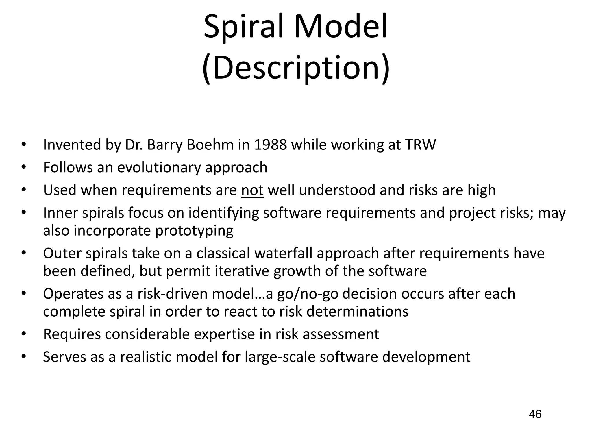 46
Spiral Model
(Description)
• Invented by Dr. Barry Boehm in 1988 while working at TRW
• Follows an evolutionary approach
• Used when requirements are not well understood and risks are high
• Inner spirals focus on identifying software requirements and project risks; may
also incorporate prototyping
• Outer spirals take on a classical waterfall approach after requirements have
been defined, but permit iterative growth of the software
• Operates as a risk-driven model…a go/no-go decision occurs after each
complete spiral in order to react to risk determinations
• Requires considerable expertise in risk assessment
• Serves as a realistic model for large-scale software development
 
