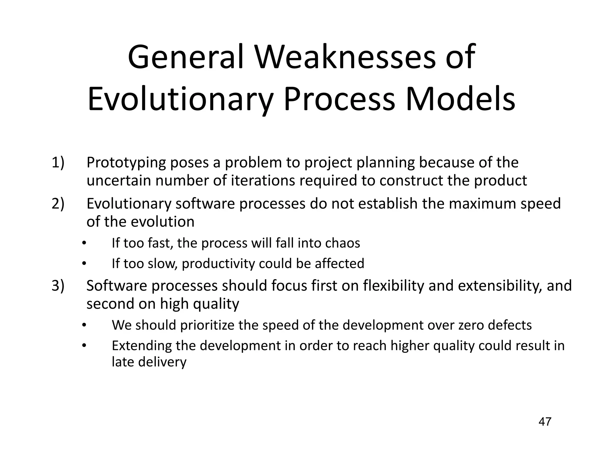 47
General Weaknesses of
Evolutionary Process Models
1) Prototyping poses a problem to project planning because of the
uncertain number of iterations required to construct the product
2) Evolutionary software processes do not establish the maximum speed
of the evolution
• If too fast, the process will fall into chaos
• If too slow, productivity could be affected
3) Software processes should focus first on flexibility and extensibility, and
second on high quality
• We should prioritize the speed of the development over zero defects
• Extending the development in order to reach higher quality could result in
late delivery
 