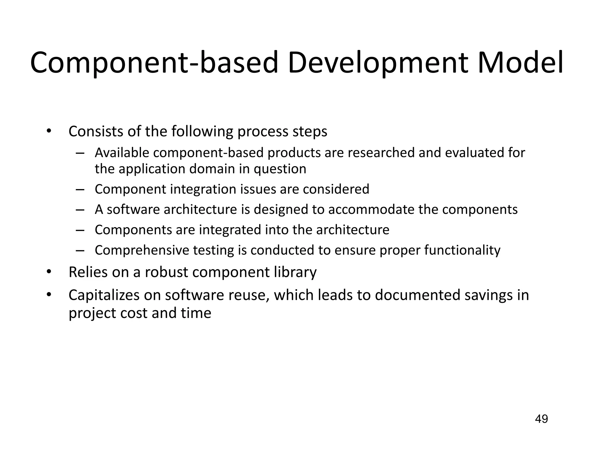 49
Component-based Development Model
• Consists of the following process steps
– Available component-based products are researched and evaluated for
the application domain in question
– Component integration issues are considered
– A software architecture is designed to accommodate the components
– Components are integrated into the architecture
– Comprehensive testing is conducted to ensure proper functionality
• Relies on a robust component library
• Capitalizes on software reuse, which leads to documented savings in
project cost and time
 