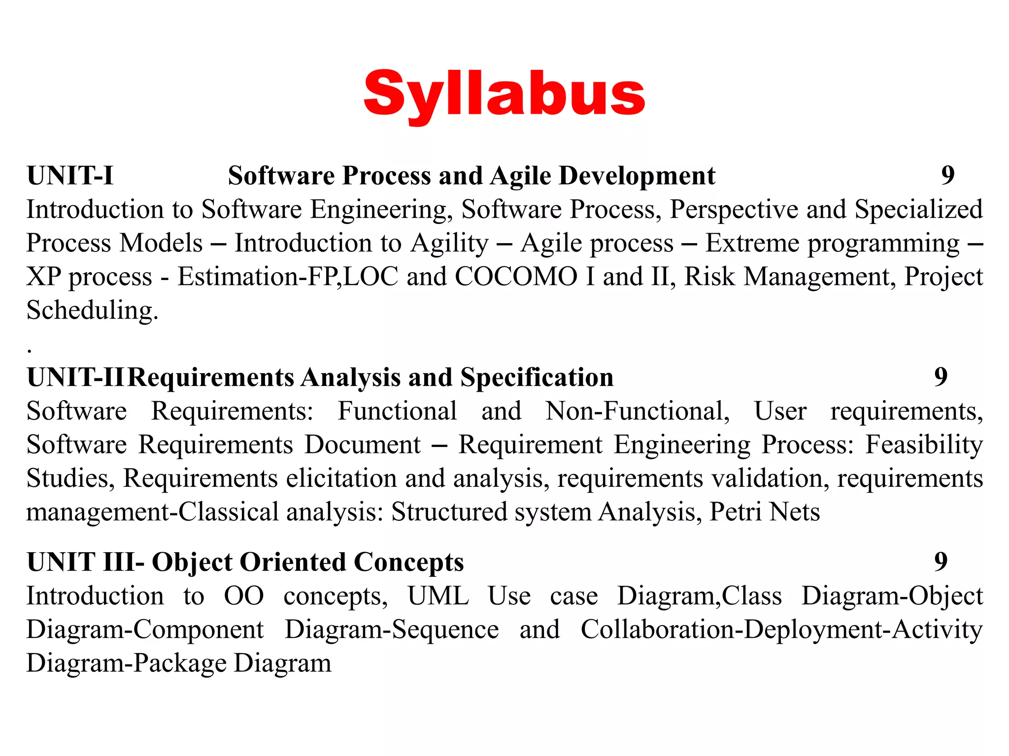 Syllabus
UNIT-I Software Process and Agile Development 9
Introduction to Software Engineering, Software Process, Perspective and Specialized
Process Models – Introduction to Agility – Agile process – Extreme programming –
XP process - Estimation-FP,LOC and COCOMO I and II, Risk Management, Project
Scheduling.
.
UNIT-IIRequirements Analysis and Specification 9
Software Requirements: Functional and Non-Functional, User requirements,
Software Requirements Document – Requirement Engineering Process: Feasibility
Studies, Requirements elicitation and analysis, requirements validation, requirements
management-Classical analysis: Structured system Analysis, Petri Nets
UNIT III- Object Oriented Concepts 9
Introduction to OO concepts, UML Use case Diagram,Class Diagram-Object
Diagram-Component Diagram-Sequence and Collaboration-Deployment-Activity
Diagram-Package Diagram
 