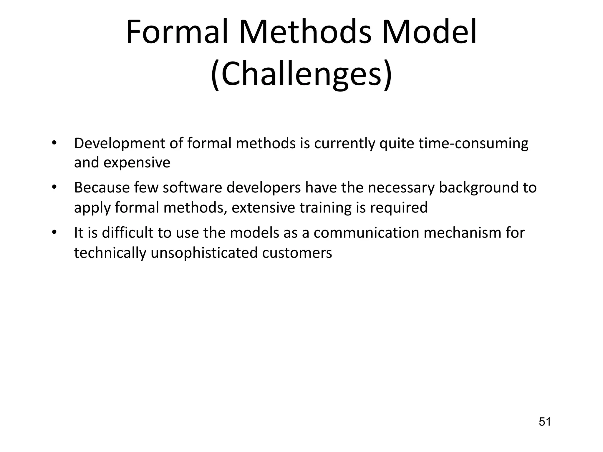 51
Formal Methods Model
(Challenges)
• Development of formal methods is currently quite time-consuming
and expensive
• Because few software developers have the necessary background to
apply formal methods, extensive training is required
• It is difficult to use the models as a communication mechanism for
technically unsophisticated customers
 