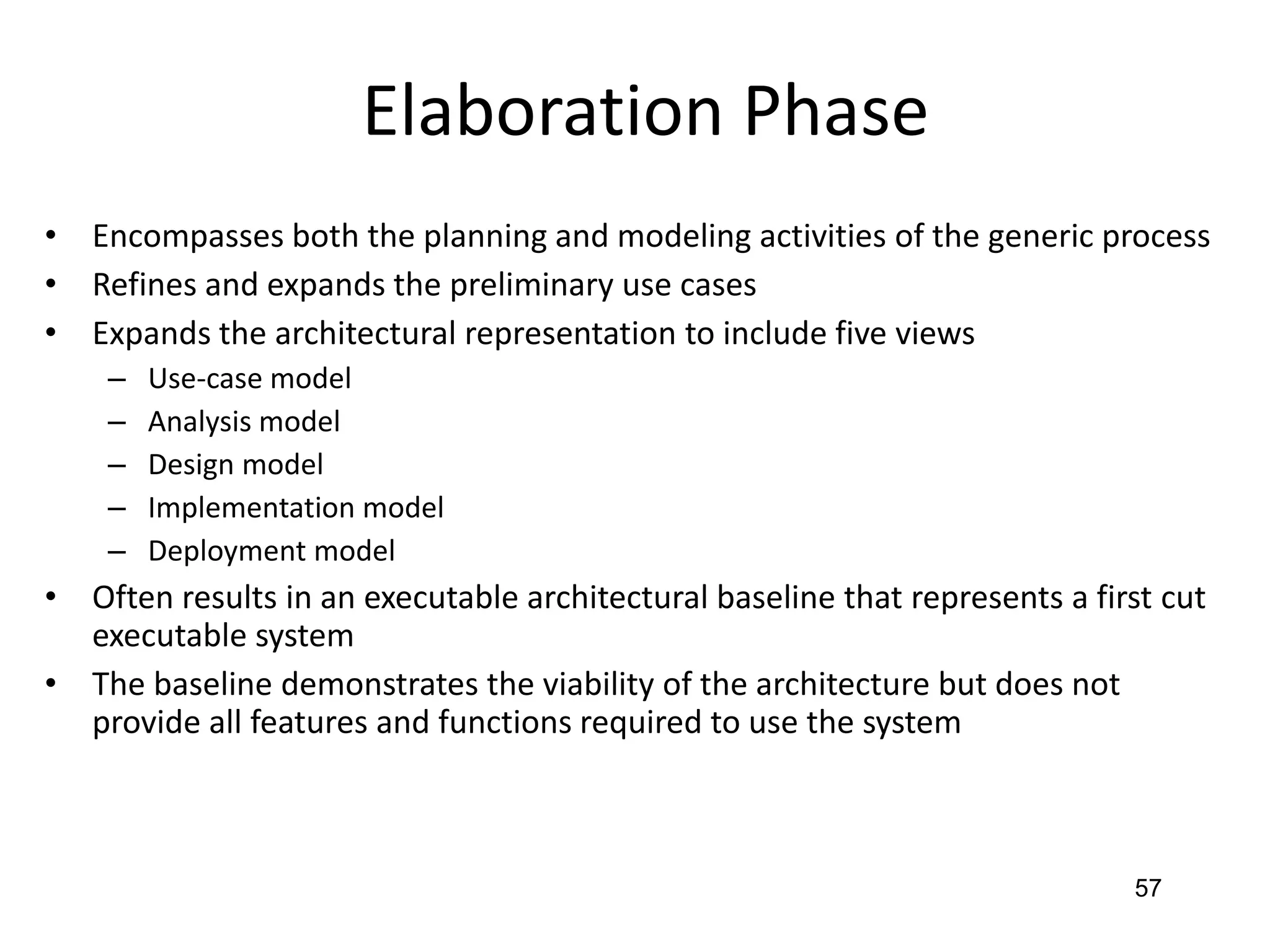 57
Elaboration Phase
• Encompasses both the planning and modeling activities of the generic process
• Refines and expands the preliminary use cases
• Expands the architectural representation to include five views
– Use-case model
– Analysis model
– Design model
– Implementation model
– Deployment model
• Often results in an executable architectural baseline that represents a first cut
executable system
• The baseline demonstrates the viability of the architecture but does not
provide all features and functions required to use the system
 