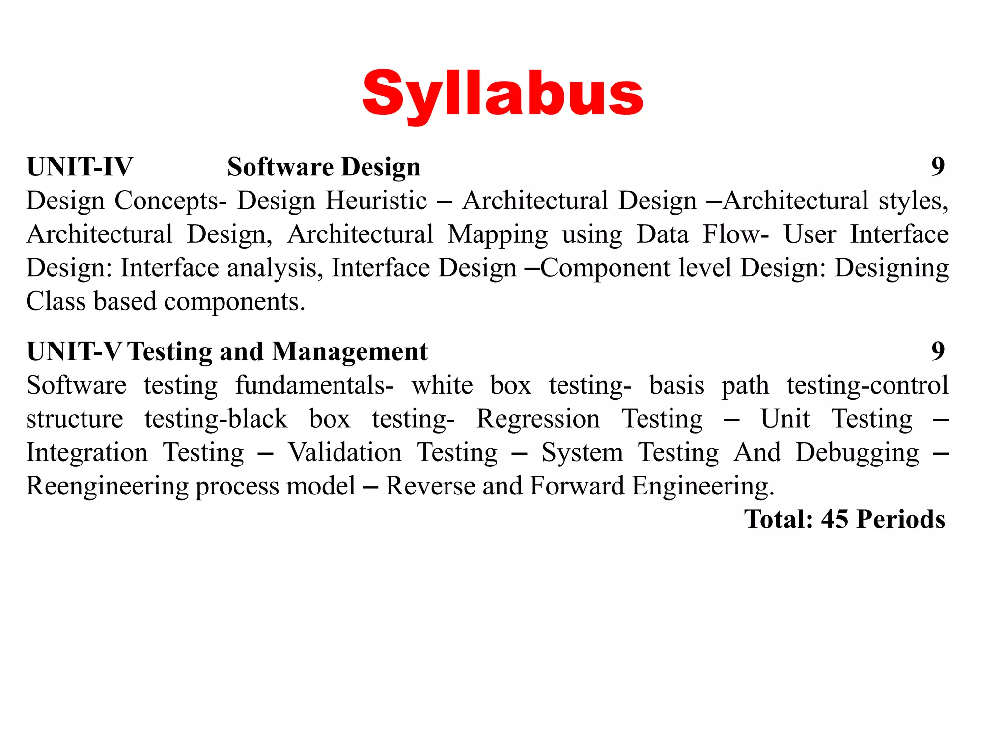 Syllabus
UNIT-IV Software Design 9
Design Concepts- Design Heuristic – Architectural Design –Architectural styles,
Architectural Design, Architectural Mapping using Data Flow- User Interface
Design: Interface analysis, Interface Design –Component level Design: Designing
Class based components.
UNIT-VTesting and Management 9
Software testing fundamentals- white box testing- basis path testing-control
structure testing-black box testing- Regression Testing – Unit Testing –
Integration Testing – Validation Testing – System Testing And Debugging –
Reengineering process model – Reverse and Forward Engineering.
Total: 45 Periods
 