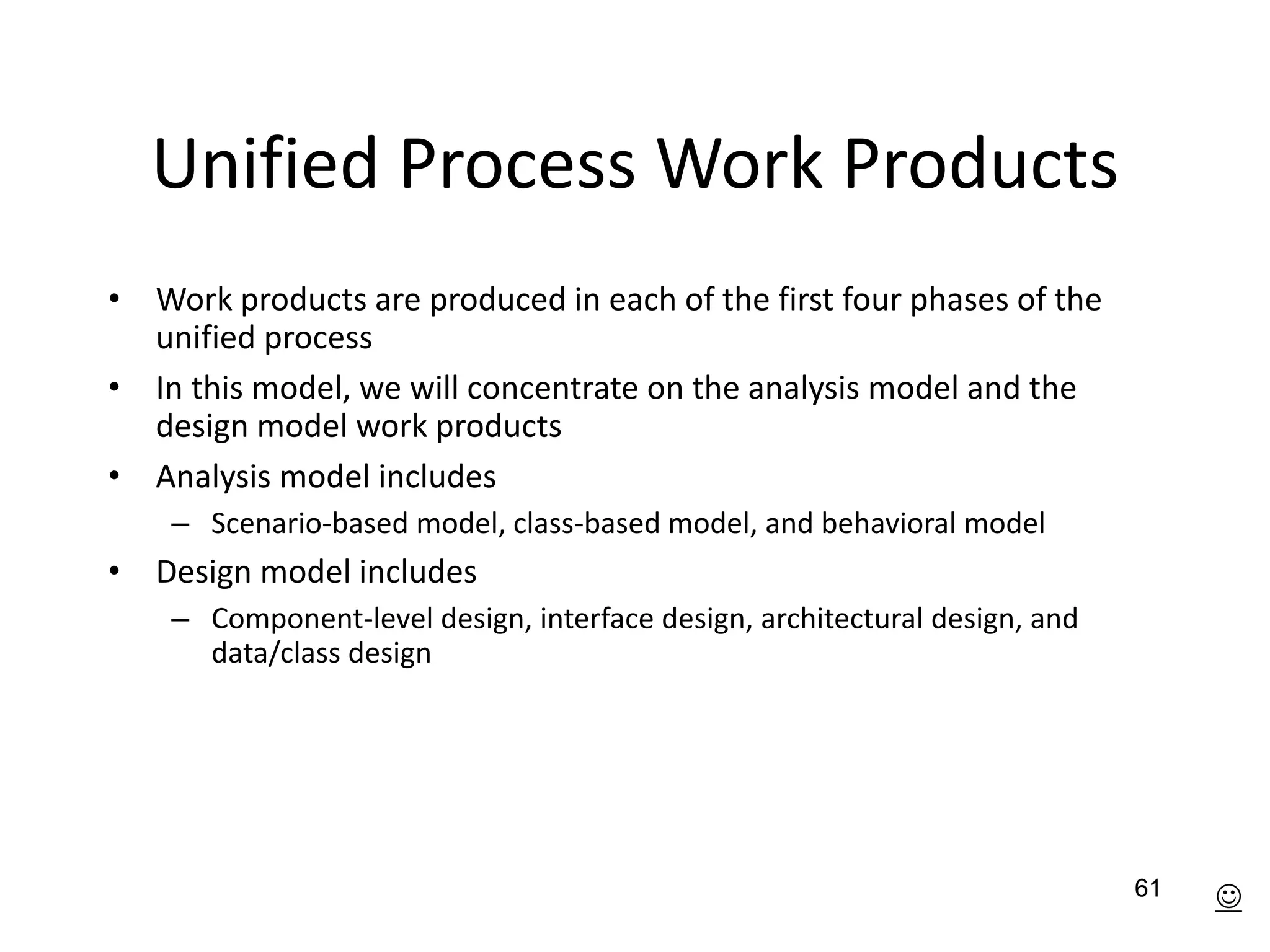 61
Unified Process Work Products
• Work products are produced in each of the first four phases of the
unified process
• In this model, we will concentrate on the analysis model and the
design model work products
• Analysis model includes
– Scenario-based model, class-based model, and behavioral model
• Design model includes
– Component-level design, interface design, architectural design, and
data/class design

 
