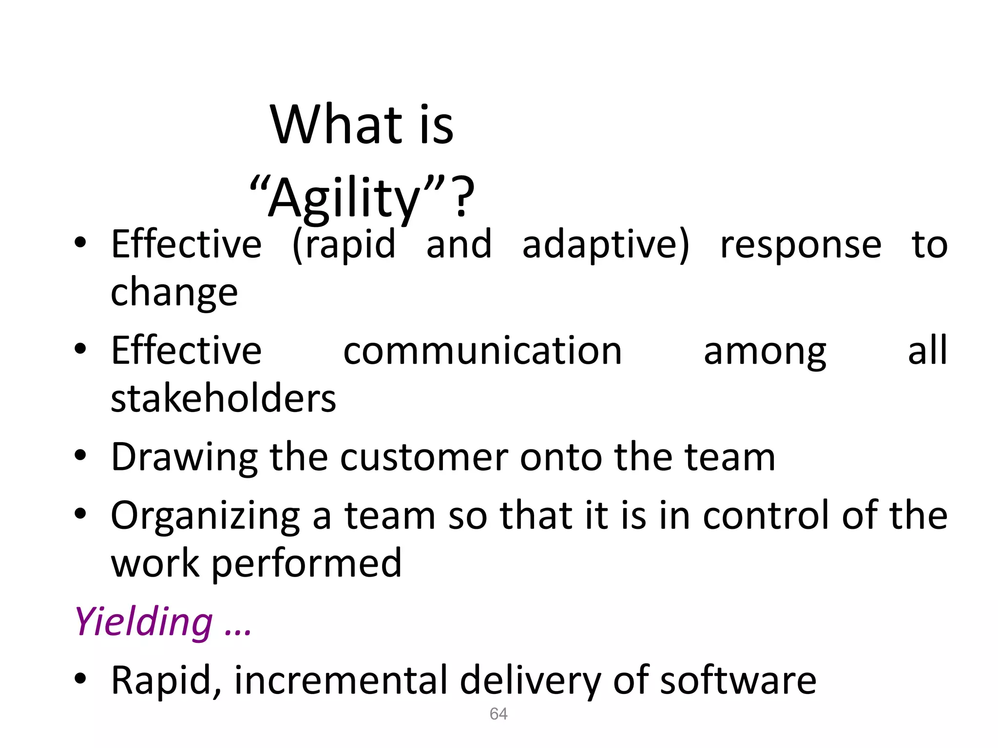 64
What is
“Agility”?
• Effective (rapid and adaptive) response to
change
• Effective communication among all
stakeholders
• Drawing the customer onto the team
• Organizing a team so that it is in control of the
work performed
Yielding …
• Rapid, incremental delivery of software
 