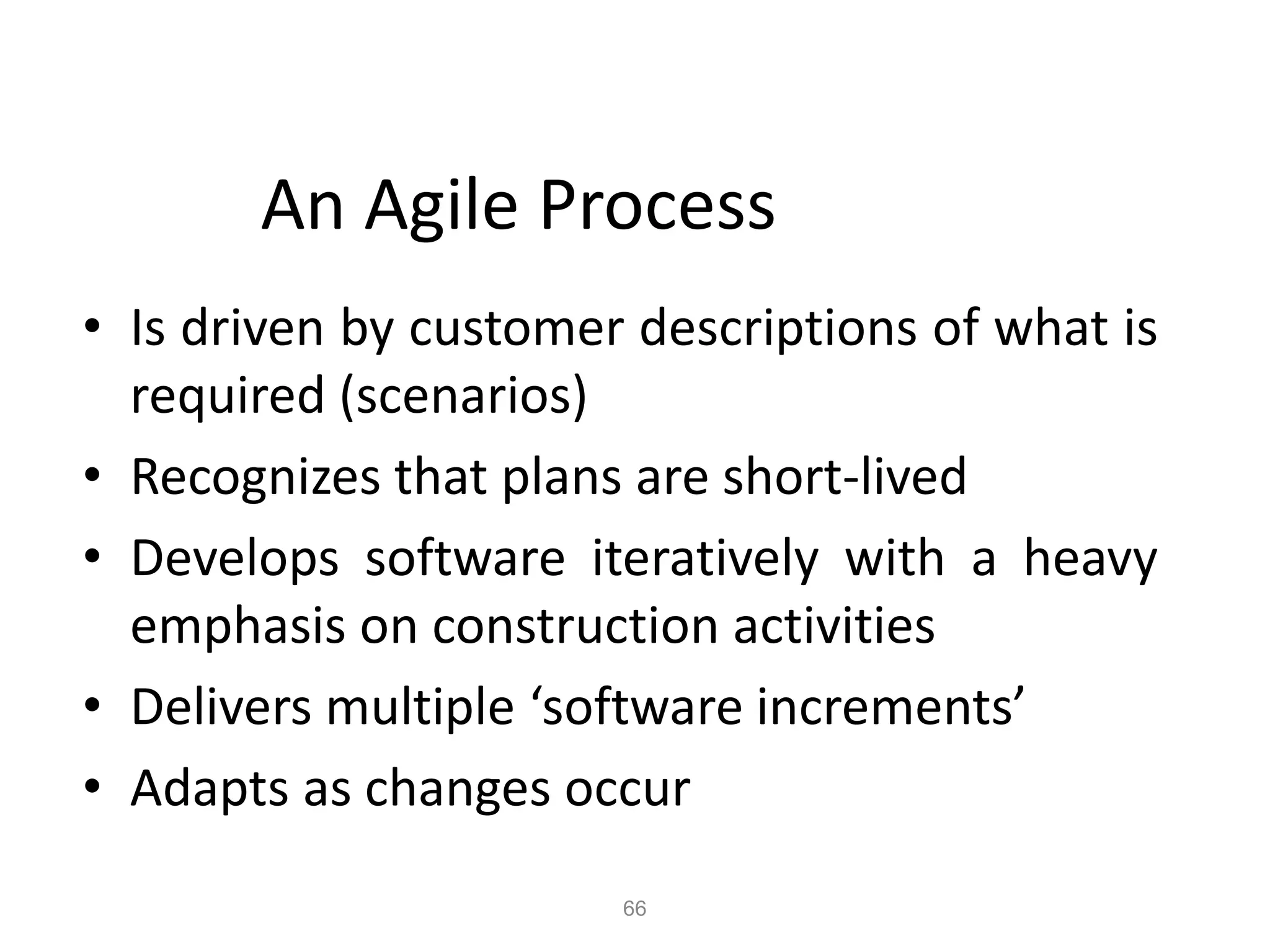 66
An Agile Process
• Is driven by customer descriptions of what is
required (scenarios)
• Recognizes that plans are short-lived
• Develops software iteratively with a heavy
emphasis on construction activities
• Delivers multiple ‘software increments’
• Adapts as changes occur
 