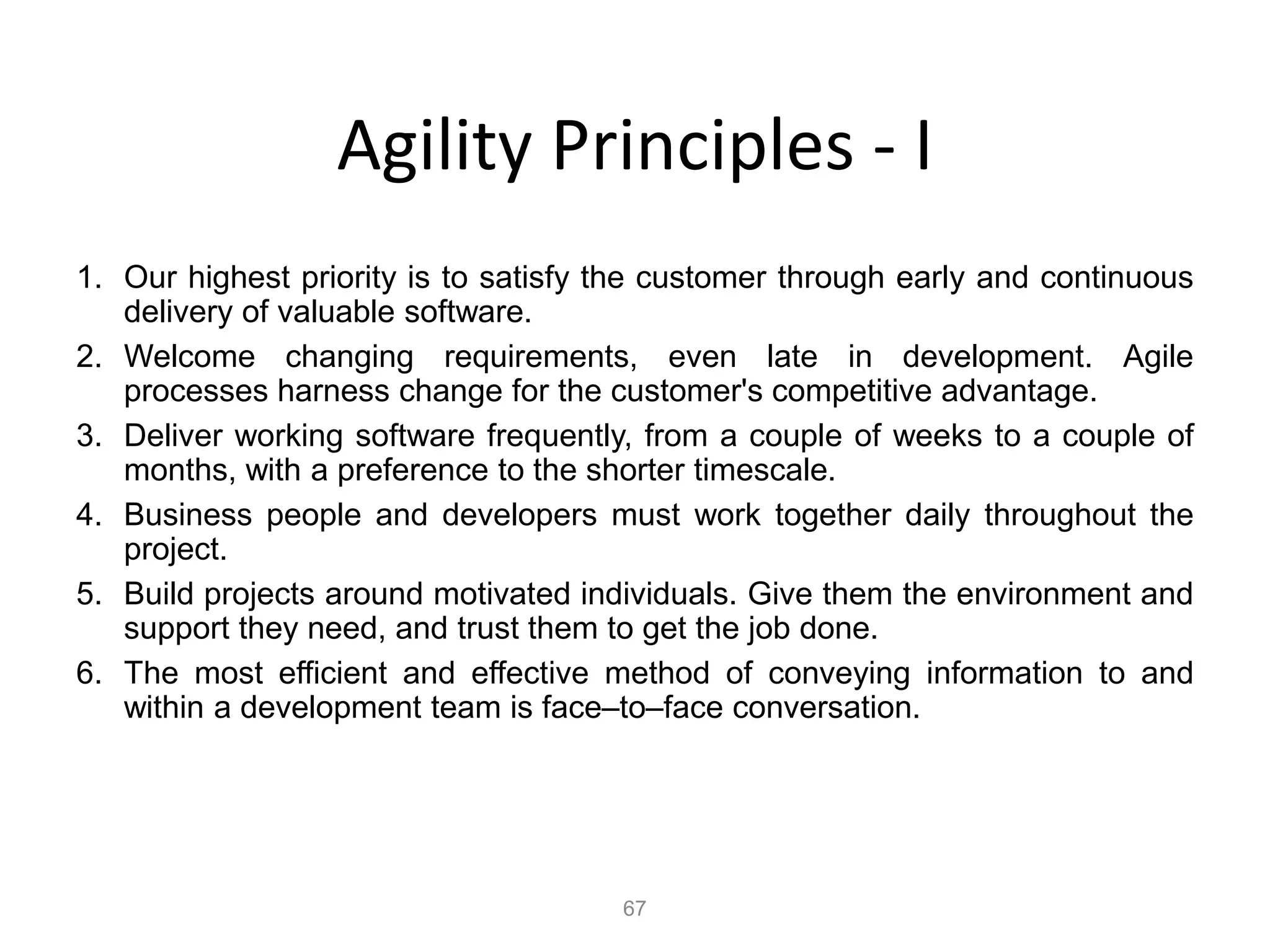 67
Agility Principles - I
1. Our highest priority is to satisfy the customer through early and continuous
delivery of valuable software.
2. Welcome changing requirements, even late in development. Agile
processes harness change for the customer's competitive advantage.
3. Deliver working software frequently, from a couple of weeks to a couple of
months, with a preference to the shorter timescale.
4. Business people and developers must work together daily throughout the
project.
5. Build projects around motivated individuals. Give them the environment and
support they need, and trust them to get the job done.
6. The most efficient and effective method of conveying information to and
within a development team is face–to–face conversation.
 