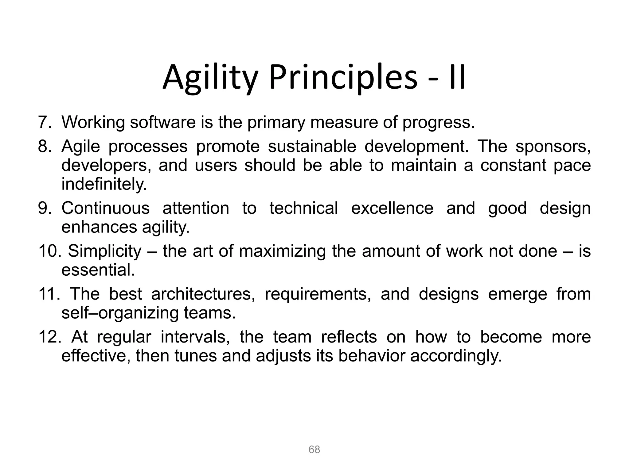 68
Agility Principles - II
7. Working software is the primary measure of progress.
8. Agile processes promote sustainable development. The sponsors,
developers, and users should be able to maintain a constant pace
indefinitely.
9. Continuous attention to technical excellence and good design
enhances agility.
10. Simplicity – the art of maximizing the amount of work not done – is
essential.
11. The best architectures, requirements, and designs emerge from
self–organizing teams.
12. At regular intervals, the team reflects on how to become more
effective, then tunes and adjusts its behavior accordingly.
 