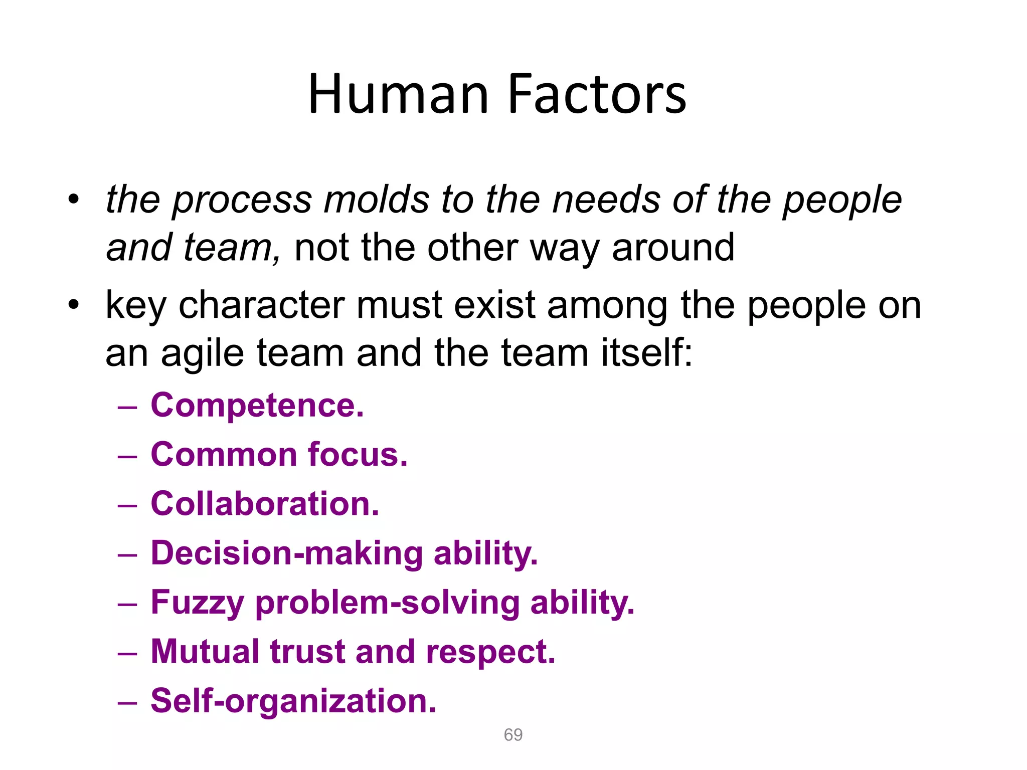 69
Human Factors
• the process molds to the needs of the people
and team, not the other way around
• key character must exist among the people on
an agile team and the team itself:
– Competence.
– Common focus.
– Collaboration.
– Decision-making ability.
– Fuzzy problem-solving ability.
– Mutual trust and respect.
– Self-organization.
 