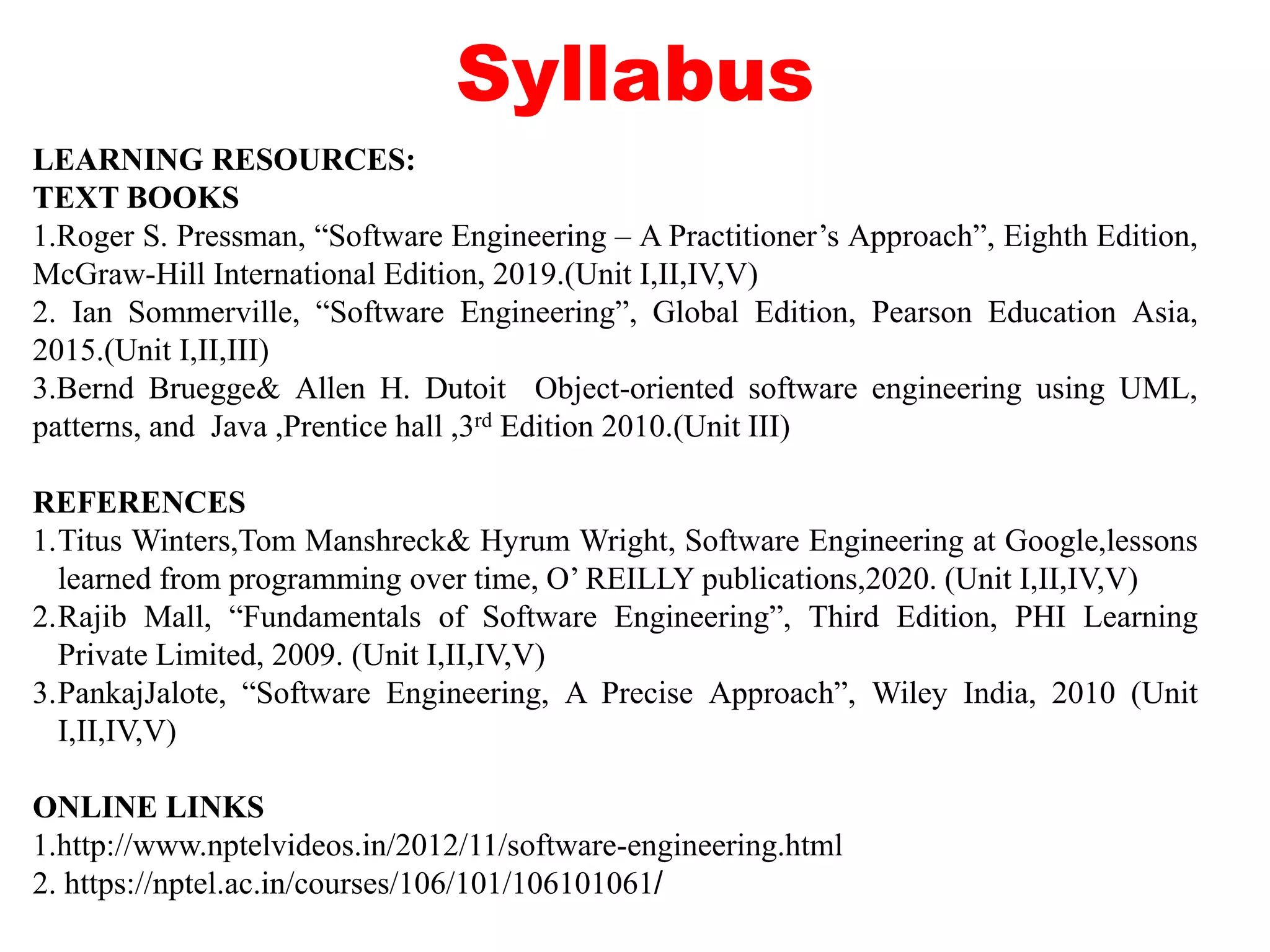 Syllabus
LEARNING RESOURCES:
TEXT BOOKS
1.Roger S. Pressman, “Software Engineering – A Practitioner’s Approach”, Eighth Edition,
McGraw-Hill International Edition, 2019.(Unit I,II,IV,V)
2. Ian Sommerville, “Software Engineering”, Global Edition, Pearson Education Asia,
2015.(Unit I,II,III)
3.Bernd Bruegge& Allen H. Dutoit Object-oriented software engineering using UML,
patterns, and Java ,Prentice hall ,3rd Edition 2010.(Unit III)
REFERENCES
1.Titus Winters,Tom Manshreck& Hyrum Wright, Software Engineering at Google,lessons
learned from programming over time, O’ REILLY publications,2020. (Unit I,II,IV,V)
2.Rajib Mall, “Fundamentals of Software Engineering”, Third Edition, PHI Learning
Private Limited, 2009. (Unit I,II,IV,V)
3.PankajJalote, “Software Engineering, A Precise Approach”, Wiley India, 2010 (Unit
I,II,IV,V)
ONLINE LINKS
1.http://www.nptelvideos.in/2012/11/software-engineering.html
2. https://nptel.ac.in/courses/106/101/106101061/
 