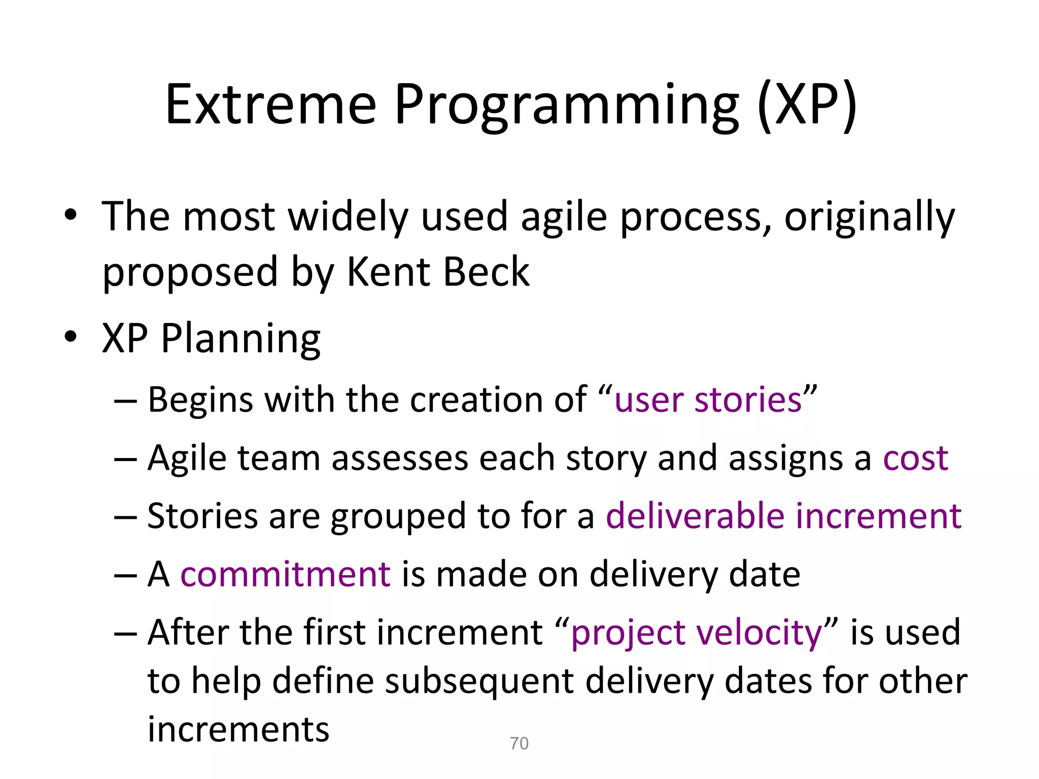 70
Extreme Programming (XP)
• The most widely used agile process, originally
proposed by Kent Beck
• XP Planning
– Begins with the creation of “user stories”
– Agile team assesses each story and assigns a cost
– Stories are grouped to for a deliverable increment
– A commitment is made on delivery date
– After the first increment “project velocity” is used
to help define subsequent delivery dates for other
increments
 