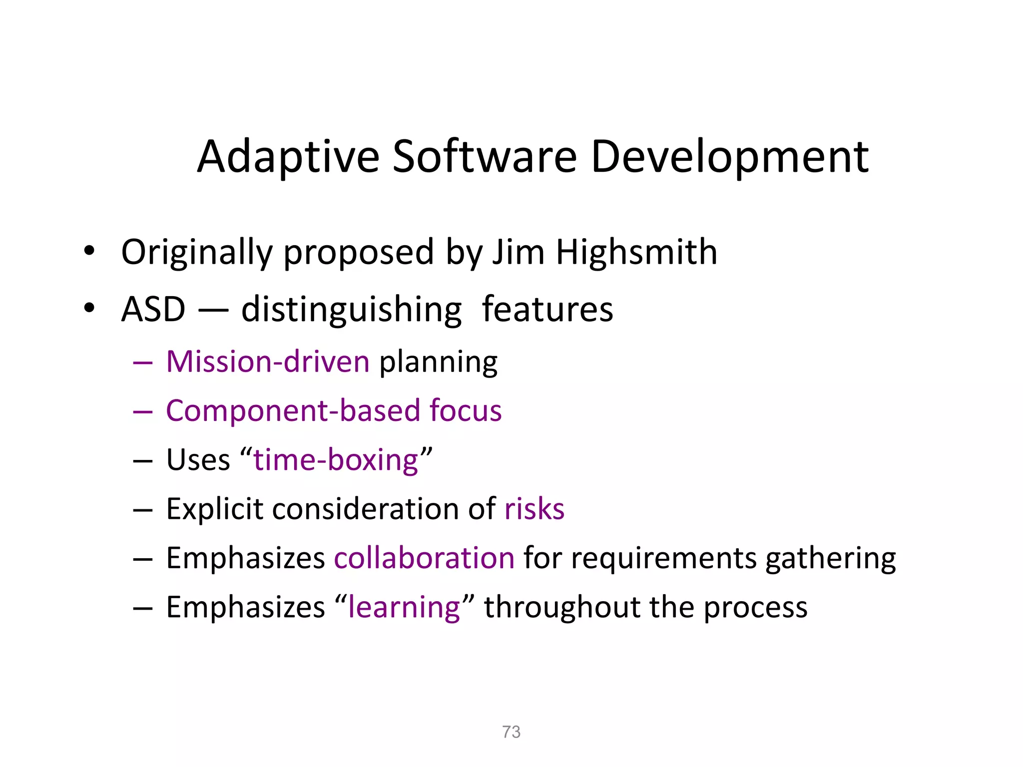 73
Adaptive Software Development
• Originally proposed by Jim Highsmith
• ASD — distinguishing features
– Mission-driven planning
– Component-based focus
– Uses “time-boxing”
– Explicit consideration of risks
– Emphasizes collaboration for requirements gathering
– Emphasizes “learning” throughout the process
 