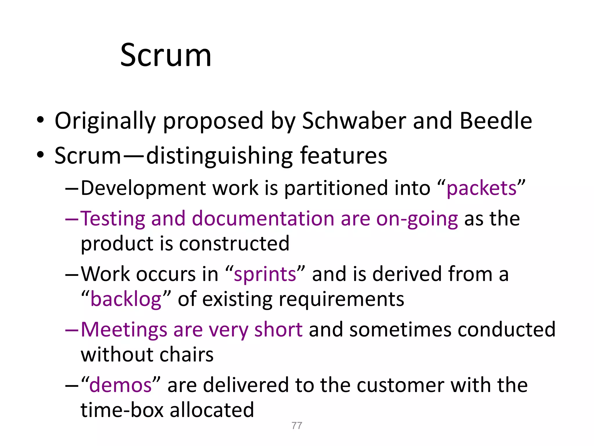 77
Scrum
• Originally proposed by Schwaber and Beedle
• Scrum—distinguishing features
–Development work is partitioned into “packets”
–Testing and documentation are on-going as the
product is constructed
–Work occurs in “sprints” and is derived from a
“backlog” of existing requirements
–Meetings are very short and sometimes conducted
without chairs
–“demos” are delivered to the customer with the
time-box allocated
 