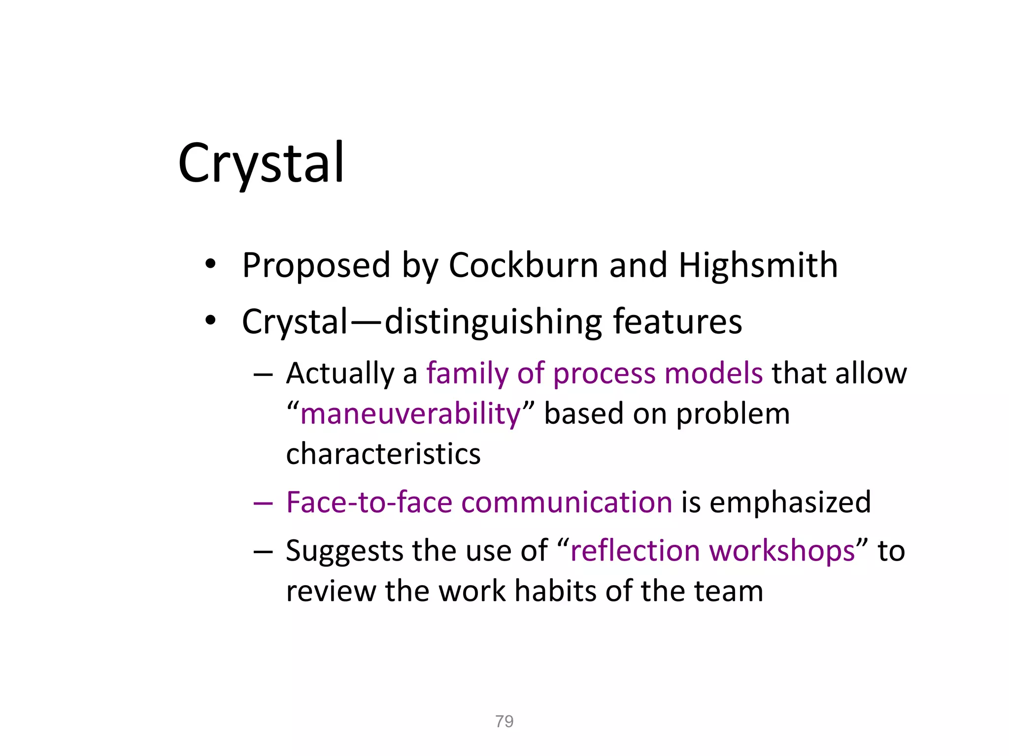 79
Crystal
• Proposed by Cockburn and Highsmith
• Crystal—distinguishing features
– Actually a family of process models that allow
“maneuverability” based on problem
characteristics
– Face-to-face communication is emphasized
– Suggests the use of “reflection workshops” to
review the work habits of the team
 
