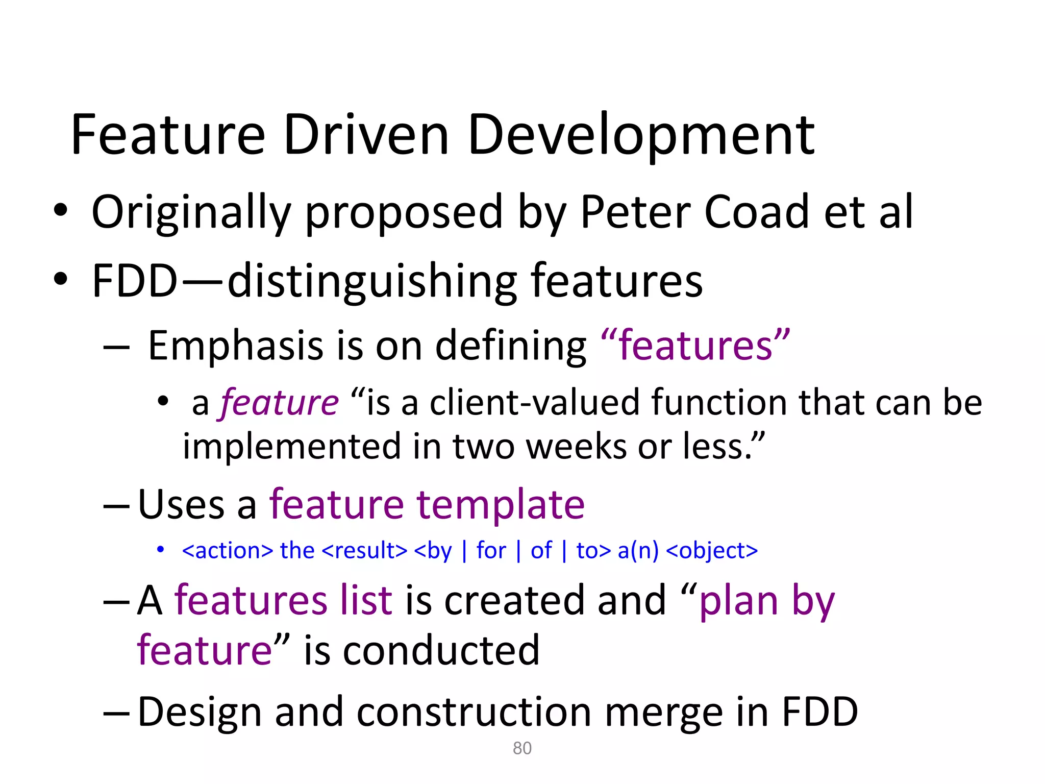 80
Feature Driven Development
• Originally proposed by Peter Coad et al
• FDD—distinguishing features
– Emphasis is on defining “features”
• a feature “is a client-valued function that can be
implemented in two weeks or less.”
–Uses a feature template
• <action> the <result> <by | for | of | to> a(n) <object>
–A features list is created and “plan by
feature” is conducted
–Design and construction merge in FDD
 