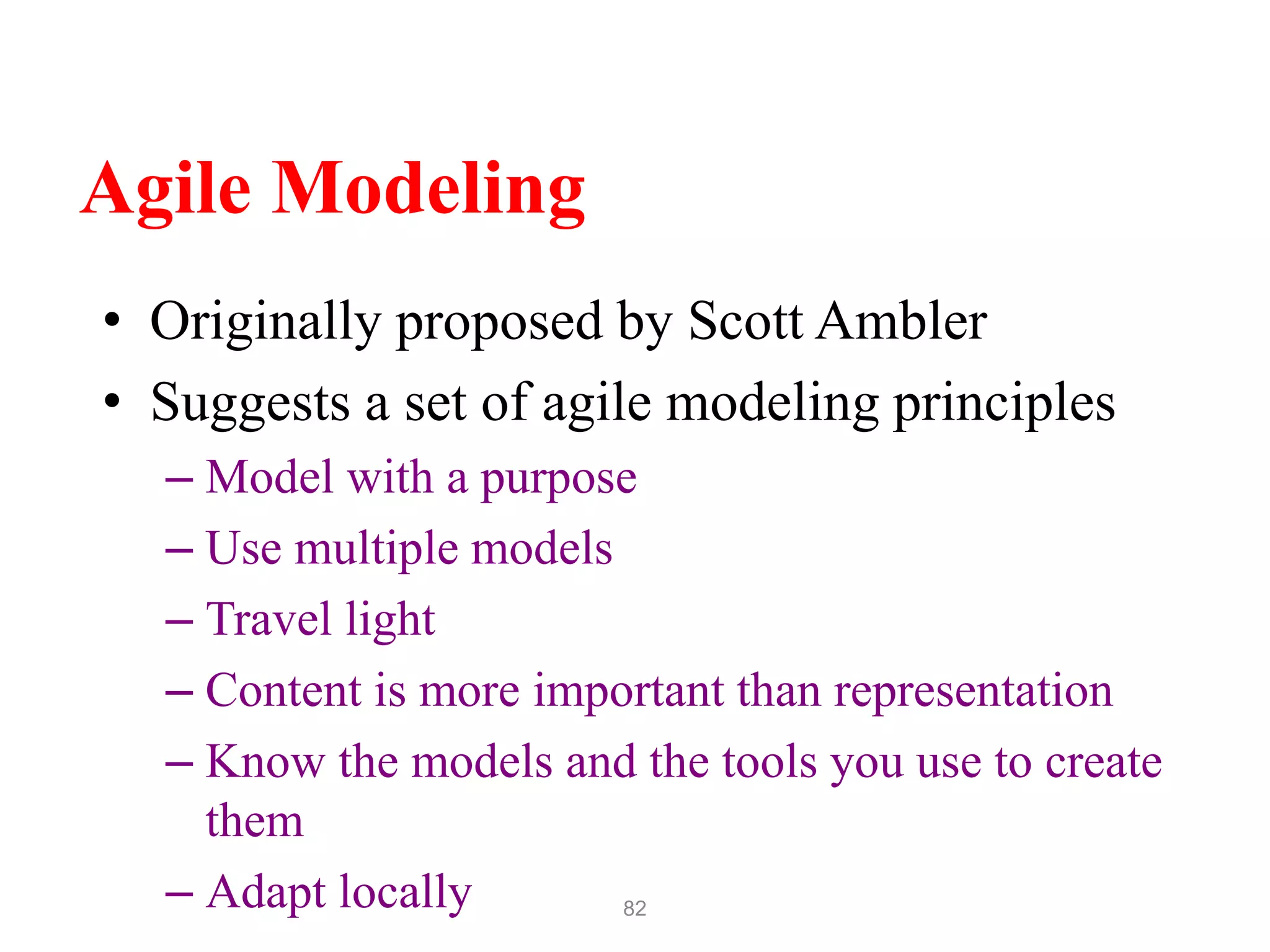82
Agile Modeling
• Originally proposed by Scott Ambler
• Suggests a set of agile modeling principles
– Model with a purpose
– Use multiple models
– Travel light
– Content is more important than representation
– Know the models and the tools you use to create
them
– Adapt locally
 