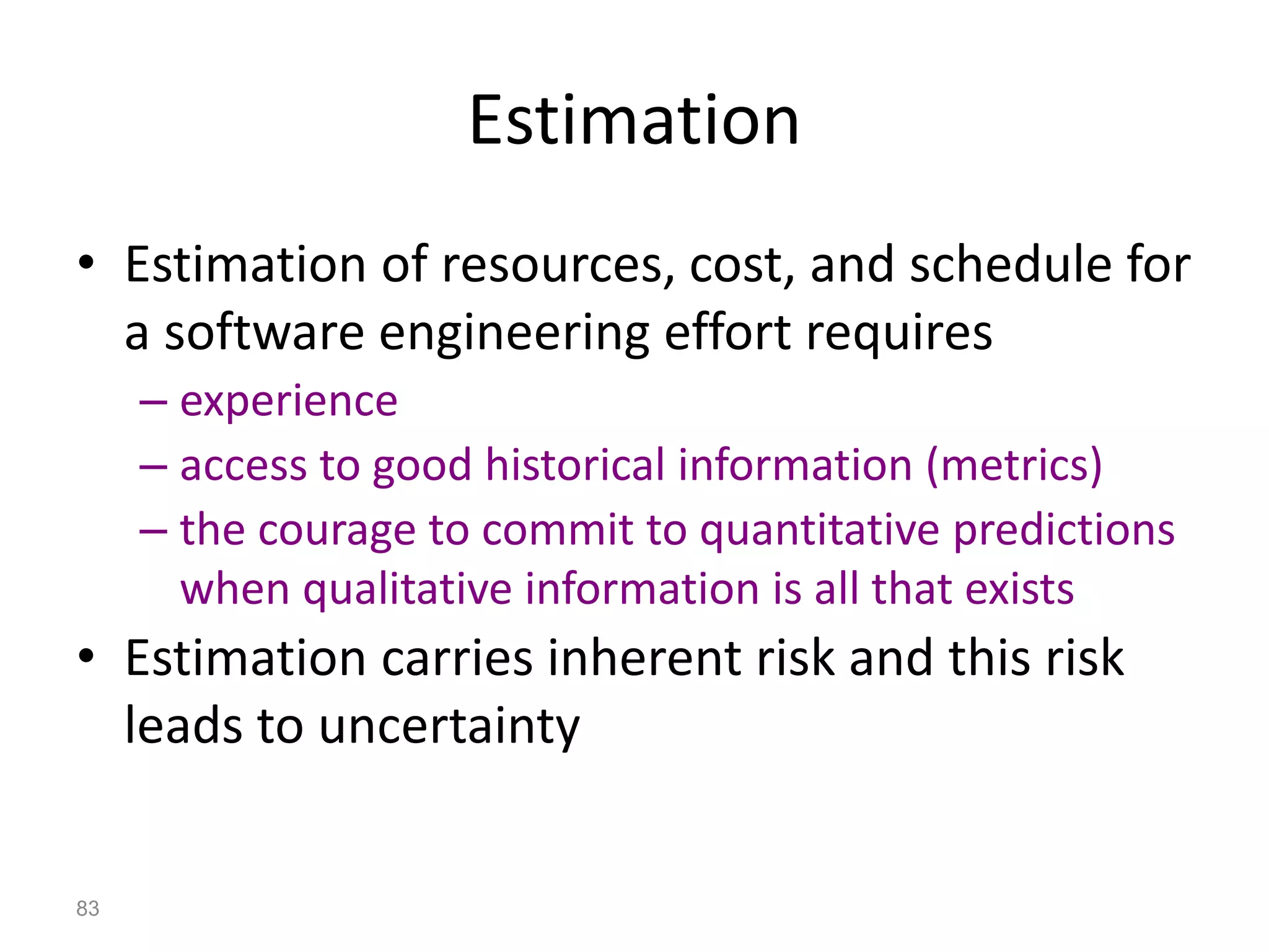 83
Estimation
• Estimation of resources, cost, and schedule for
a software engineering effort requires
– experience
– access to good historical information (metrics)
– the courage to commit to quantitative predictions
when qualitative information is all that exists
• Estimation carries inherent risk and this risk
leads to uncertainty
 