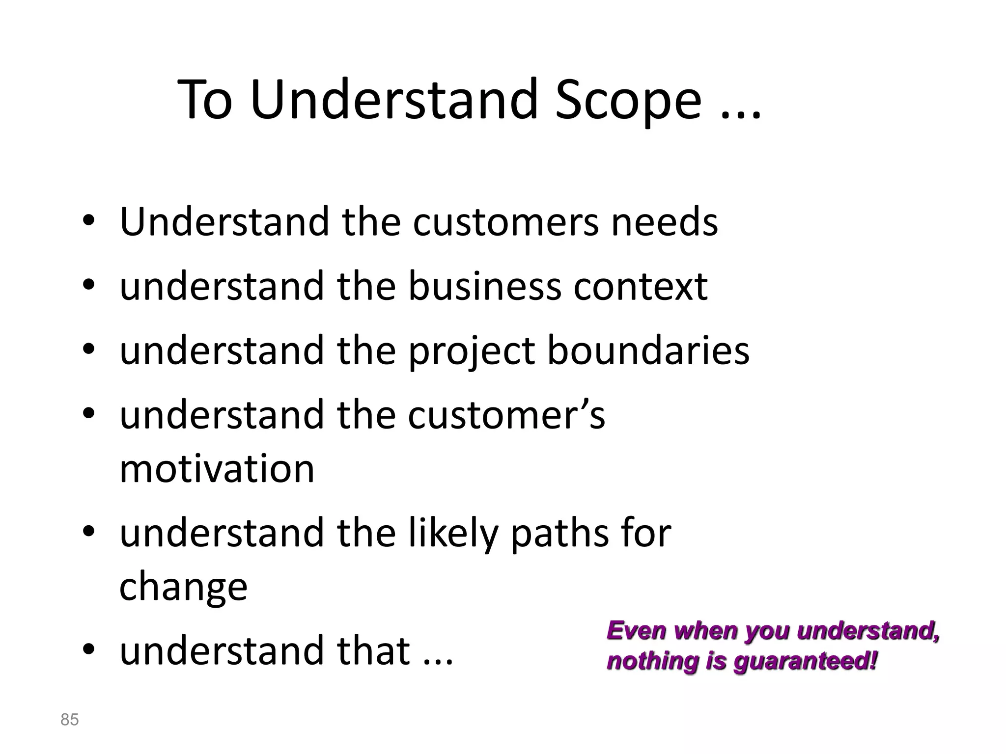 85
To Understand Scope ...
• Understand the customers needs
• understand the business context
• understand the project boundaries
• understand the customer’s
motivation
• understand the likely paths for
change
• understand that ...
Even when you understand,
nothing is guaranteed!
 
