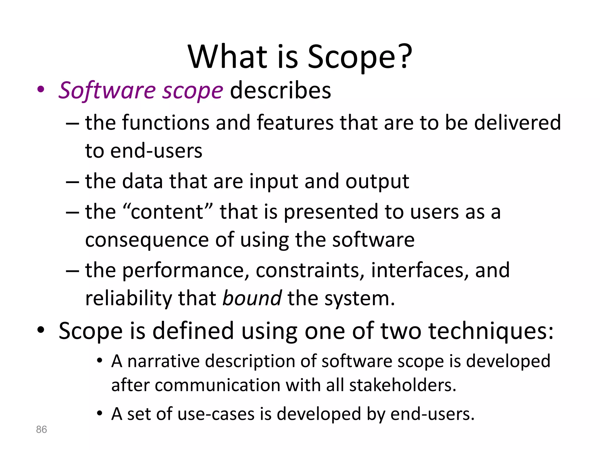 86
What is Scope?
• Software scope describes
– the functions and features that are to be delivered
to end-users
– the data that are input and output
– the “content” that is presented to users as a
consequence of using the software
– the performance, constraints, interfaces, and
reliability that bound the system.
• Scope is defined using one of two techniques:
• A narrative description of software scope is developed
after communication with all stakeholders.
• A set of use-cases is developed by end-users.
 