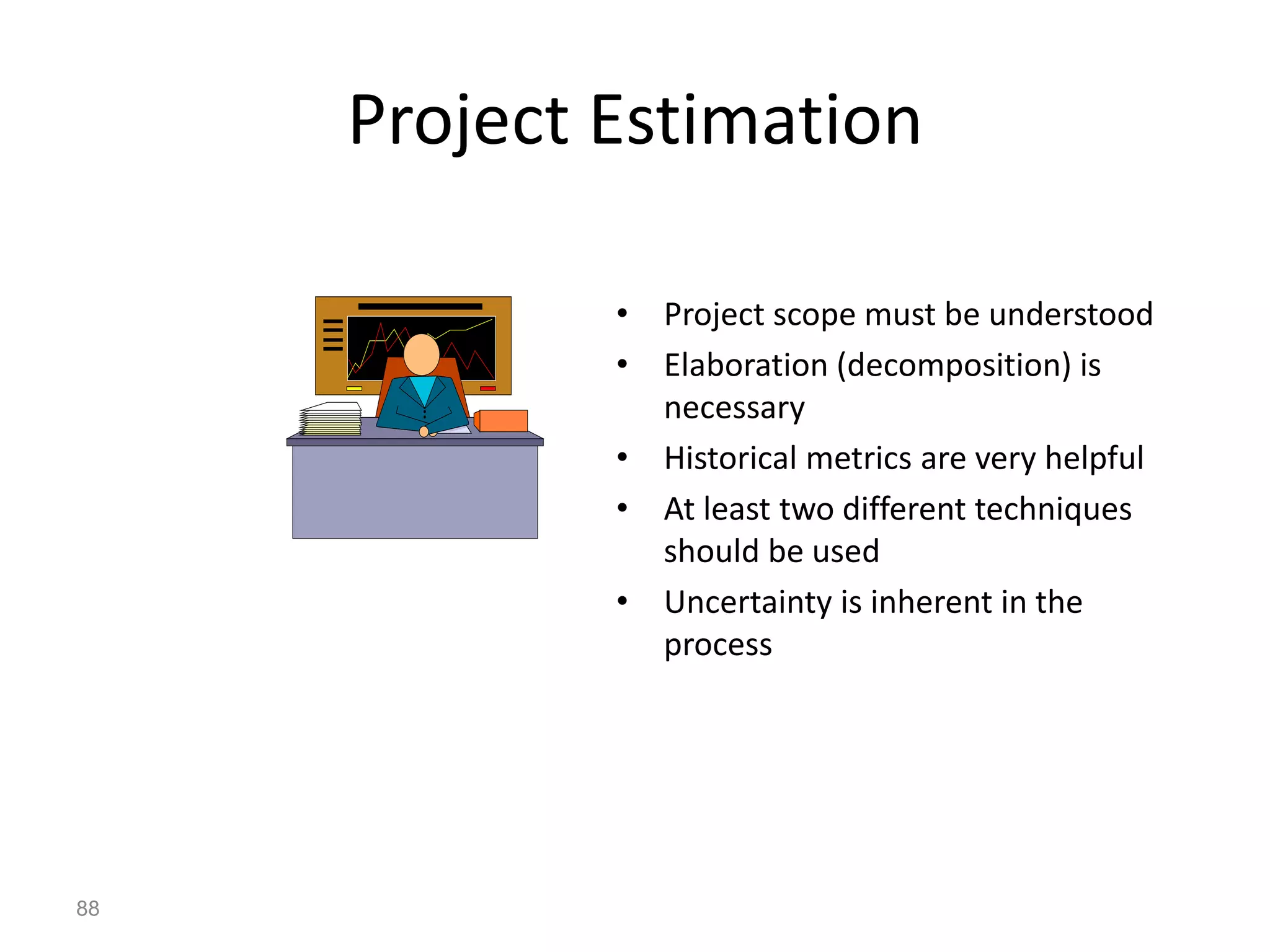 88
Project Estimation
• Project scope must be understood
• Elaboration (decomposition) is
necessary
• Historical metrics are very helpful
• At least two different techniques
should be used
• Uncertainty is inherent in the
process
 