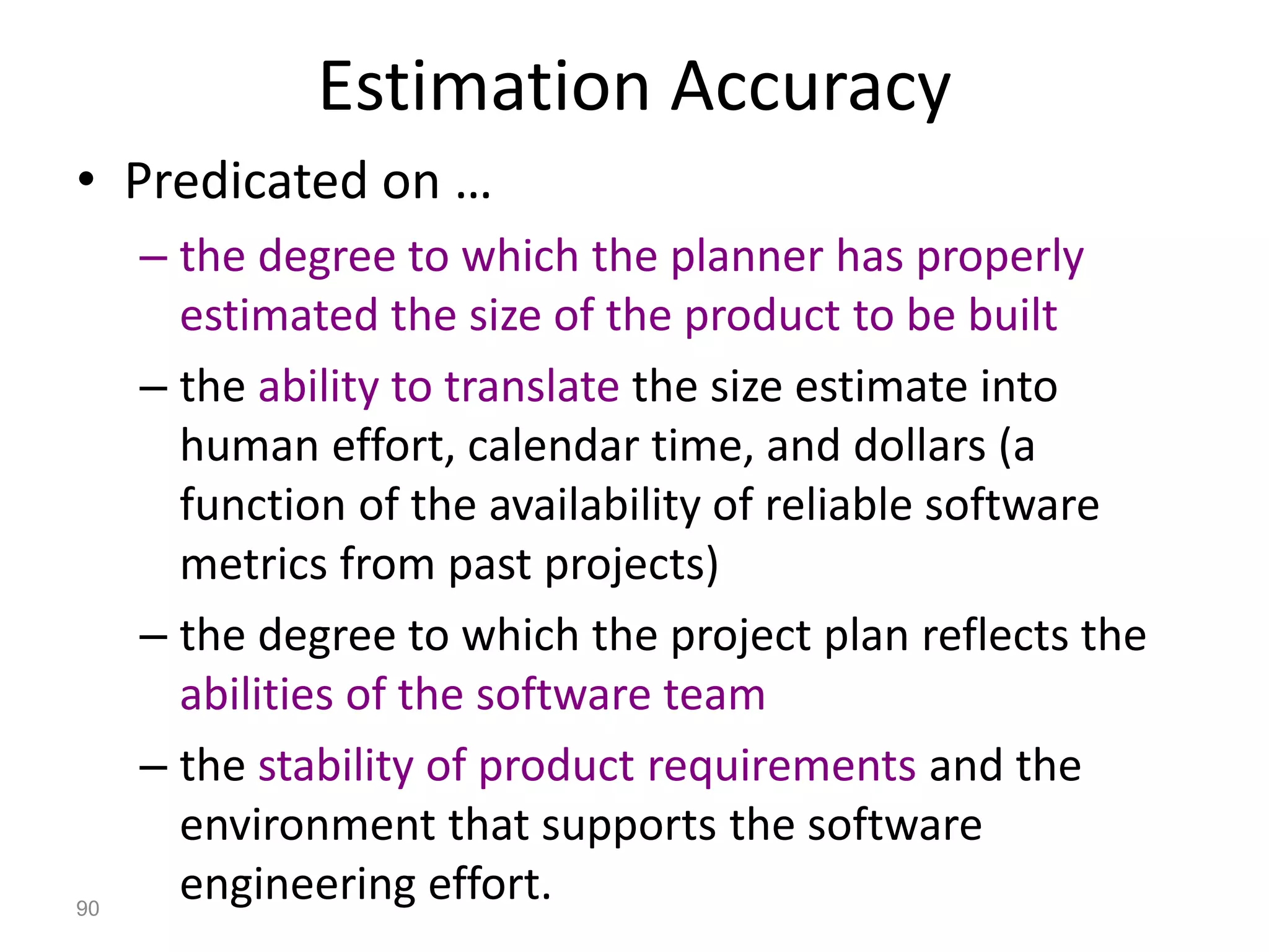 90
Estimation Accuracy
• Predicated on …
– the degree to which the planner has properly
estimated the size of the product to be built
– the ability to translate the size estimate into
human effort, calendar time, and dollars (a
function of the availability of reliable software
metrics from past projects)
– the degree to which the project plan reflects the
abilities of the software team
– the stability of product requirements and the
environment that supports the software
engineering effort.
 