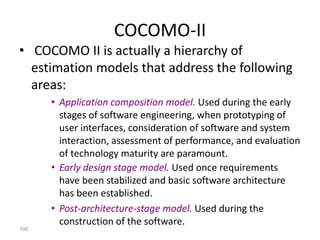 100
COCOMO-II
• COCOMO II is actually a hierarchy of
estimation models that address the following
areas:
• Application composition model. Used during the early
stages of software engineering, when prototyping of
user interfaces, consideration of software and system
interaction, assessment of performance, and evaluation
of technology maturity are paramount.
• Early design stage model. Used once requirements
have been stabilized and basic software architecture
has been established.
• Post-architecture-stage model. Used during the
construction of the software.
 