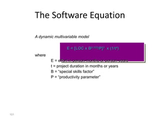101
The Software Equation
A dynamic multivariable model
E = [LOC x B0.333/P]3 x (1/t4)
where
E = effort in person-months or person-years
t = project duration in months or years
B = “special skills factor”
P = “productivity parameter”
 